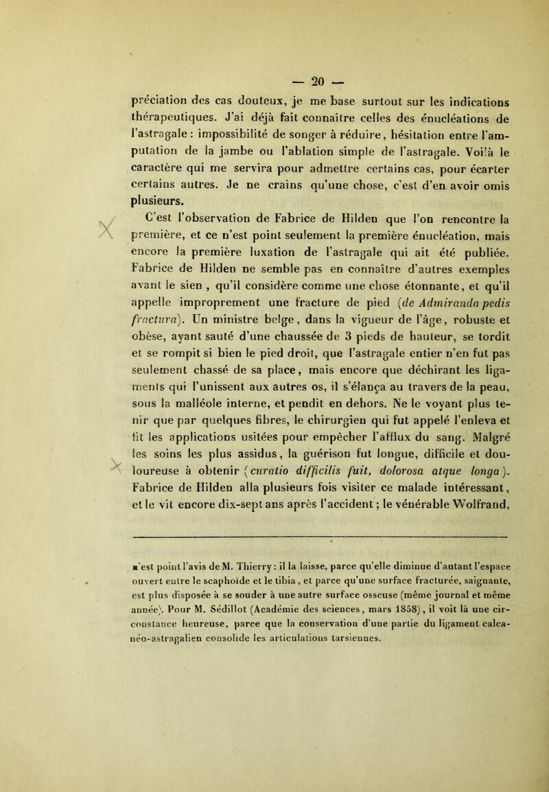 prédation des cas douteux, je me base surtout sur les indications thérapeutiques. J’ai déjà fait connaître celles des énucléations de l’astragale : impossibilité de songer à réduire, hésitation entre l’am- putation de la jambe ou l’ablation simple de l’astragale. Voilà le caractère qui me servira pour admettre certains cas, pour écarter certains autres. Je ne crains qu’une chose, c’est d’en avoir omis plusieurs. C’est l’observation de Fabrice de Hilden que l’on rencontre la première, et ce n’est point seulement la première énucléation, mais encore la première luxation de l’astragale qui ait été publiée. Fabrice de Hilden ne semble pas en connaître d’autres exemples avant le sien , qu’il considère comme une chose étonnante, et qu’il appelle improprement une fracture de pied (de Admiranda pedis fractura). Un ministre belge, dans la vigueur de l’âge, robuste et obèse, ayant sauté d’une chaussée de 3 pieds de hauteur, se tordit et se rompit si bien le pied droit, que l’astragale entier n’en fut pas seulement chassé de sa place, mais encore que déchirant les liga- ments qui l’unissent aux autres os, il s’élança au travers de la peau, sous la malléole interne, et pendit en dehors. Ne le voyant plus te- nir que par quelques fibres, le chirurgien qui fut appelé l’enleva et fit les applications usitées pour empêcher l’afflux du sang. Malgré les soins les plus assidus, la guérison fut longue, difficile et dou- loureuse à obtenir (curatio diffci/is fuit, dolorosa atque longa). Fabrice de Hilden alla plusieurs fois visiter ce malade intéressant, et le vit encore dix-sept ans après l’accident ; le vénérable Wolfrand, «est point l’avis deM. Thierry: il la laisse, parce qu’elle diminue d’autant l’espace ouvert entre le scaphoïde et le tibia , et parce qu’une surface fracturée, saignante, est plus disposée à se souder à une autre surface osseuse (même journal et même année). Pour M. Sédillot (Académie des sciences, mars 1858), il voit là une cir- constance heureuse, parce que la conservation d’une partie du ligament calca- néo-astragalien consolide les articulations tarsiennes.