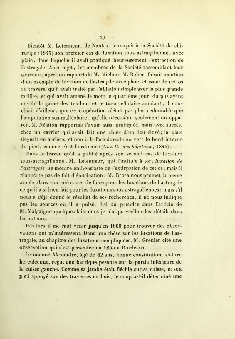 Bientôt M. Letenneur, de ISantes, envoyait à la Société de chi- rurgie (1845) son premier cas de luxation sous-astragalienne, avec plaie, dans laquelle il avait pratiqué heureusement l’extraction de l’astragale. À ce sujet, les membres de la Société rassemblant leur souvenir, après un rapport de M. Michon, M. Robert faisait mention d'un exemple de luxation de l’astragale avec plaie, et issue de cet os ou travers, qu’il avait traité par l’ablation simple avec la plus grande facilité, et qui avait amené la mort le quatrième jour, du pus ayant envahi la gaine des tendons et le tissu cellulaire ambiant; il con- cluait d’ailleurs que cette opération n’était pas plus redoutable que l’amputation sus-malléolaire, qu’elle nécessitait seulement un appa- reil. M. Nélaton rapportait l’avoir aussi pratiquée, mais avec succès, chez un carrier qui avait fait une chute d’un lieu élevé; la plaie siégeait en arrière, et non à la face dorsale ou vers le bord interne du pied, comme c’est l’ordinaire (Gazette des hôpitaux, 1845). Dans le travail qu’il a publié après son second cas de luxation sous-astragalienne, M. Letenneur, qui l’intitule à tort luxation de Vastragale, se montre enthousiaste de l’extirpation de cet os; mais il n’apporte pas de fait d’énucléation ; M. Broca nous promet la même année, dans son mémoire, de faire pour les luxations de l'astragale ce qu'il a si bien fait pour les luxations sous-astragaliennes ; mais s’il nous a déjà donné le résultat de ses recherches, il ne nous indique pas les sources où il a puisé. J’ai dû prendre dans l’article de M. IMalgaigne quelques faits dont je n’ai pu vérifier les détails dans les auteurs. Dès lors il me faut venir jusqu’en 1860 pour trouver des obser- vations qui m’intéressent. Dans une thèse sur les luxations de l’as- tragale, au chapitre des luxations compliquées, M. Grenier cite une observation qui s’est présentée en 1855 à Bordeaux. Le nommé Alexandre, âgé de 42 ans, bonne constitution, stature herculéenne, reçut une barrique pesante sur la partie inférieure de la cuisse gauche. Comme sa jambe était fléchie sur sa cuisse, et son pied appuyé sur des traverses en bois, le coup a-t-il déterminé une