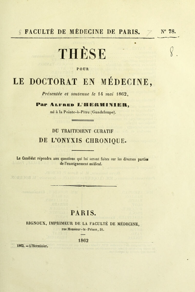 g FACULTÉ DE MÉDECINE DE PARIS. 7 N” 78. THÈSE POUR LE DOCTORAT EN MÉDECINE, Présentée et soutenue /e 14 mai 1862, Par 1^’ né à la Pointe-à-Pître (Guadeloupe). DU TRAITEMENT CURATIF DE L’ONYXIS CHRONIQUE. Le Candidat répondra aux questions qui lui seront faites sur les diverses partie* de l’enseignement médical. PARIS. RIGNOUX, IMPRIMEUR DE LA FACULTÉ DE MÉDECINE, rue Monsieur-le-Prince, 31. 1862. — L’Herminier. 1862