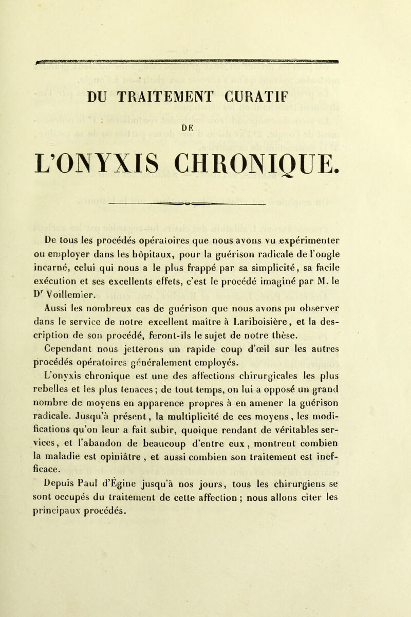 DU TRAITEMENT CURATIF OR L’ONYXIS CHRONIQUE. De tous les procédés opératoires que nous avons vu expérimenter ou employer dans les hôpitaux, pour la guérison radicale de l’ongle incarné, celui qui nous a le plus frappé par sa simplicilé, sa facile exécution et ses excellents effets, c’est le procédé imaginé par M. le D’’ Voillemier. Aussi les nombreux cas de guérison que nous avons pu observer dans le service de notre excellent maître à Lariboisière, et la des- cription de son procédé, feront-ils le sujet de notre thèse. Cependant nous jetterons un rapide coup d’oeil sur les autres procédés opératoires généralement employés. L’onyxis chronique est une des affections chirurgicales les plus rebelles et les plus tenaces ; de tout temps, on lui a opposé un grand nombre de moyens en apparence propres à en amener la guérison radicale. Jusqu’à présent, la multiplicité de ces moyens, les modi- fications qu’on leur a fait subir, quoique rendant de véritables ser- vices, et l’abandon de beaucoup d’entre eux, montrent combien la maladie est opiniâtre , et aussi combien son traitement est inef- ficace. Depuis Paul d’Egine jusqu’à nos jours, tous les chirurgiens se sont occupés du traitement de cette affection ; nous allons citer les principaux procédés.