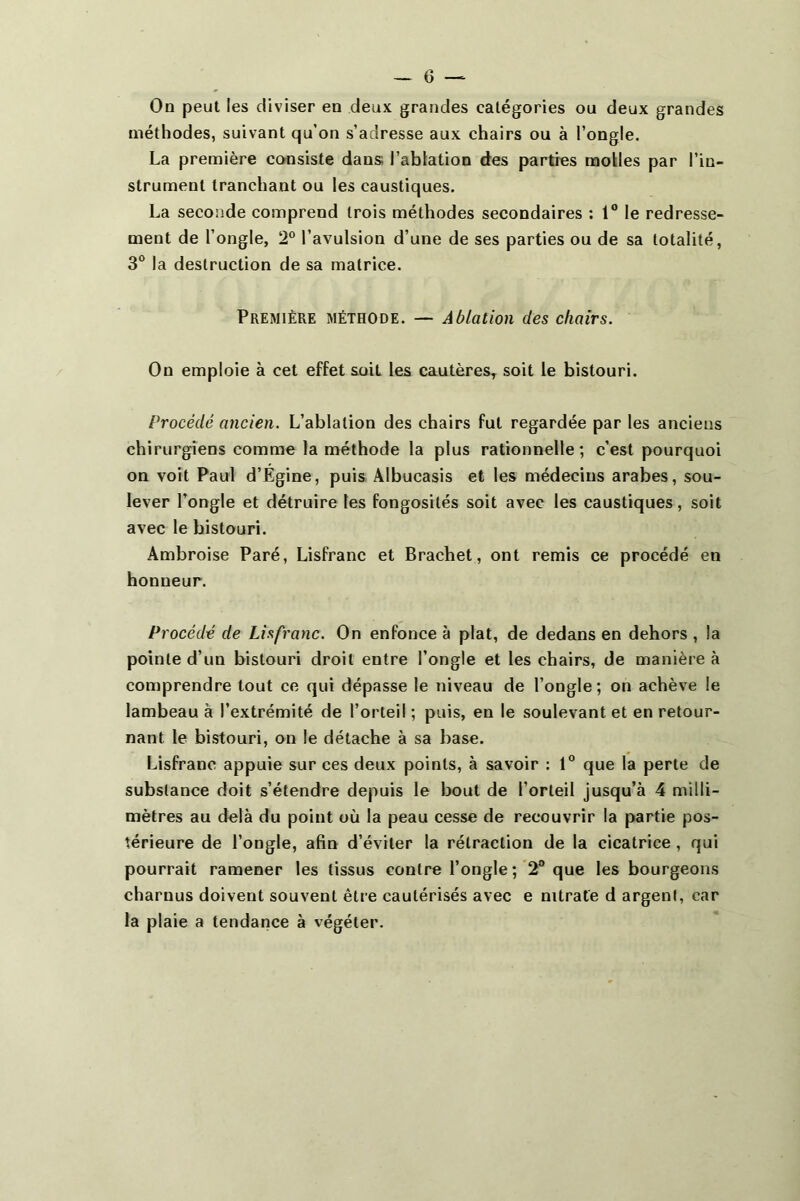 On peut les diviser en deux grandes catégories ou deux grandes méthodes, suivant qu’on s’adresse aux chairs ou à l’ongle. La première consiste dans; l’ablation des parties molles par l’in- strument tranchant ou les caustiques. La seconde comprend trois méthodes secondaires ; 1° le redresse- ment de l’ongle, 2° l’avulsion d’une de ses parties ou de sa totalité, 3“ la destruction de sa matrice. Première méthode. — Ablation des chairs. On emploie à cet effet soit les cautères, soit le bistouri. Procédé ancien. L’ablation des chairs fut regardée par les anciens chirurgiens comme la méthode la plus rationnelle; c’est pourquoi on voit Paul d’Égine, puis Albucasis et les médecins arabes, sou- lever l’ongle et détruire les fongosités soit avec les caustiques, soit avec le bistouri. Ambroise Paré, Lisfranc et Brachet, ont remis ce procédé en honneur. Procédé de Lisfranc. On enfonce à plat, de dedans en dehors , la pointe d’un bistouri droit entre l’ongle et les chairs, de manière à comprendre tout ce qui dépasse le niveau de l’ongle; on achève le lambeau à l’extrémité de l’orteil ; puis, en le soulevant et en retour- nant le bistouri, on le détache à sa base. Lisfranc appuie sur ces deux points, à savoir : 1® que la perte de substance doit s’étendre depuis le bout de l’orteil jusqu’à 4 milli- mètres au delà du point où la peau cesse de recouvrir la partie pos- térieure de l’ongle, afin d’éviter la rétraction de la cicatrice, qui pourrait ramener les tissus contre l’ongle;'2® que les bourgeons charnus doivent souvent être cautérisés avec e nitrate d argent, car la plaie a tendance à végéter.