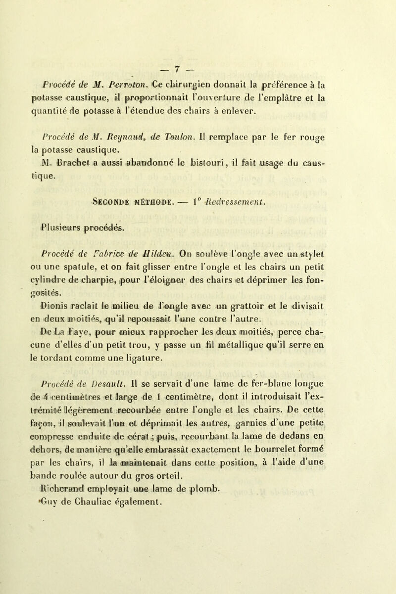 Procédé de M. Perroton, €e chirurgien donnait la préférence à la potasse caustique, il proportionnait rouverlure de l’emplâtre et la quantité de potasse à l’étendue des chairs à enlever. Procédé de M. Reijnaud^ de Toulon. Il remplace par le fer rouge la potasse caustique. M. Brachel a aussi abandonné le bistouri, il fait usage du caus- tique. Seconde méthode.— \° Redressement. Plusieurs procédés. Procédé de Fabrice de Hild&n. On soulève l’ongle avec un stylet ou une spatule, et on fait glisser entre l’ongle et les chairs un petit cylindre de charpie, pour l’éloigner des chairs et déprimer les fon- gosités. Dionis raclait le milieu de l’ongle avec un grattoir et le divisait en deux moitiés,, qu’il repoussait l’une contre l’autre. De La Faye, pour mieux rapprocher les deux moitiés, perce cha- cune d’elles d’un petit trou, y passe un fil métallique qu’il serre en le tordant comme une ligature. Procédé de Desault. 11 se servait d’une lame de fer-blanc longue de 4 centimètres et large de 1 centimètre, dont il introduisait l’ex- trémité ilégèrement ;neoourbée entre l’ongle et les chairs. De cette façon, il siou'levait l’un et déprimait les autres, garnies d’une petite compresse enduite de cérat.; puis, recourbant la lame de dedans en dehors, deimanière iqu’elleembrassât exactement le bourrelet formé par les chairs, il la (maintenait dans celte position, à l’aide d’une bande roulée autour du gros orteil. Richerajnd employait une lame de plomb. •Guy de Chauliac également.