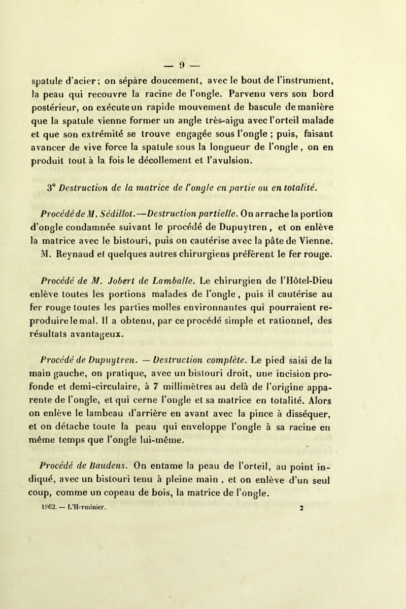 spatule d’acier; on sépare doucement, avec le bout de l’instrument, la peau qui recouvre la racine de l’ongle. Parvenu vers son bord postérieur, on exécute un rapide mouvement de bascule de manière que la spatule vienne former un angle très-aigu avec l’orteil malade et que son extrémité se trouve engagée souS l’ongle ; puis, faisant avancer de vive force la spatule sous la longueur de l’ongle, on en produit tout à la fois le décollement et l’avulsion. 3° Destruction de la matrice de l’ongle en partie ou en totalité. Procédé de M. Sédillot.—Destruction partielle. On arrache la portion d’ongle condamnée suivant le procédé de Dupuytren , et on enlève la matrice avec le bistouri, puis on cautérise avec la pâte de Vienne. M. Reynaud et quelques autres chirurgiens préfèrent le fer rouge. Procédé de M. Jobert de Lamballe. Le chirurgien de l’Hôtel-Dieu enlève toutes les portions malades de l’ongle, puis il cautérise au fer rouge toutes les parties molles environnantes qui pourraient re- produire le mal. Il a obtenu, par ce procédé simple et rationnel, des résultats avantageux. Procédé de Dupuytren. — Destruction complète. Le pied saisi de la main gauche, on pratique, avec un bistouri droit, une incision pro- fonde et demi-circulaire, à 7 millimètres au delà de l’origine appa- rente de l’ongle, et qui cerne l’ongle et sa matrice en totalité. Alors on enlève le lambeau d’arrière en avant avec la pince à disséquer, et on détache toute la peau qui enveloppe l’ongle à sa racine en même temps que l’ongle lui-même. Procédé de Baudens. On entame la peau de l’orteil, au point in- diqué, avec un bistouri tenu à pleine main , et on enlève d’un seul coup, comme un copeau de bois, la matrice de l’ongle. 1862. — L’Hprniinier. 2