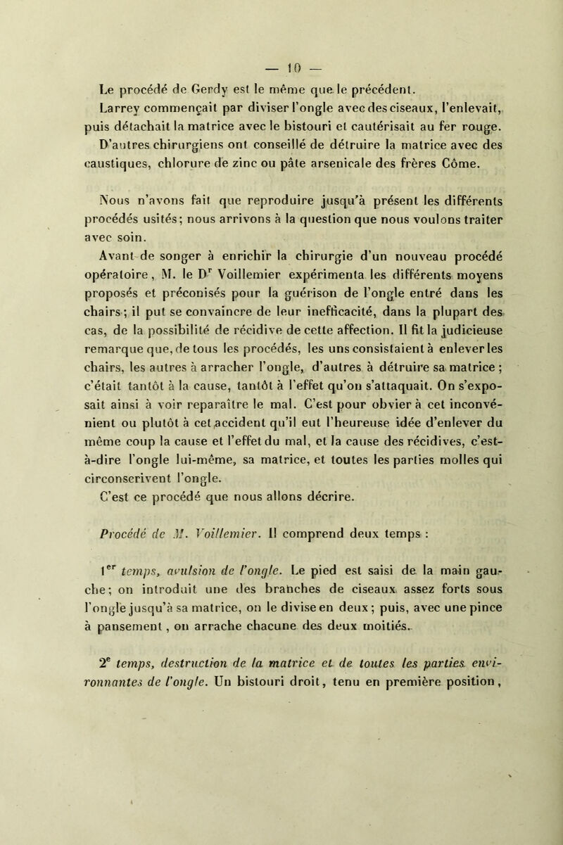 Le procédé de Gerdy es5t le même que le précédent. Larrey commençait par diviser l’ongle avec des ciseaux, l’enlevait, puis détachait la matrice avec le bistouri et cautérisait au fer rouge. D’autres chirurgiens ont conseillé de détruire la matrice avec des caustiques, chlorure de zinc ou pâte arsenicale des frères Corne. j\ous n’avons fait que reproduire jusqu’à présent les différents procédés usités; nous arrivons à la question que nous voulons traiter avec soin. Avant'de songer à enrichir la chirurgie d’un nouveau procédé opératoire, M. le Voillemier expérimenta les différents moyens proposés et préconisés pour la guérison de l’ongle entré dans les chairs ; il put se convaincre de leur inefficacité, dans la plupart des cas, de la possibilité de récidive de cette affection. Il fit la judicieuse remarque que, de tous les procédés, les uns consistaient à enlever les chairs, les autres à arracher l’ongle, d’autres à détruire sa matrice ; c’était tantôt à la cause, tantôt à l’effet qu’on s’attaquait. On s’expo- sait ainsi à voir reparaître le mal. C’est pour obviera cet inconvé- nient ou plutôt à cet accident qu’il eut l’heureuse idée d’enlever du même coup la cause et l’effet du mal, et la cause des récidives, c’est- à-dire l’ongle lui-même, sa matrice, et toutes les parties molles qui circonscrivent l’ongle. C’est ce procédé que nous allons décrire. Procédé de M. Voillemier. 11 comprend deux temps : t®'’ temps, aeiitsion de l’ongle. Le pied est saisi de la main gau- che; on introduit une des branches de ciseaux assez forts sous l’ongle jusqu’à sa matrice, on le divise en deux; puis, avec une pince à pansement, on arrache chacune des deux moitiés.- 2® temps, destruction de la matrice et de toutes les parties, envi- ronnantes de l'ongle. Un bistouri droit, tenu en première position,