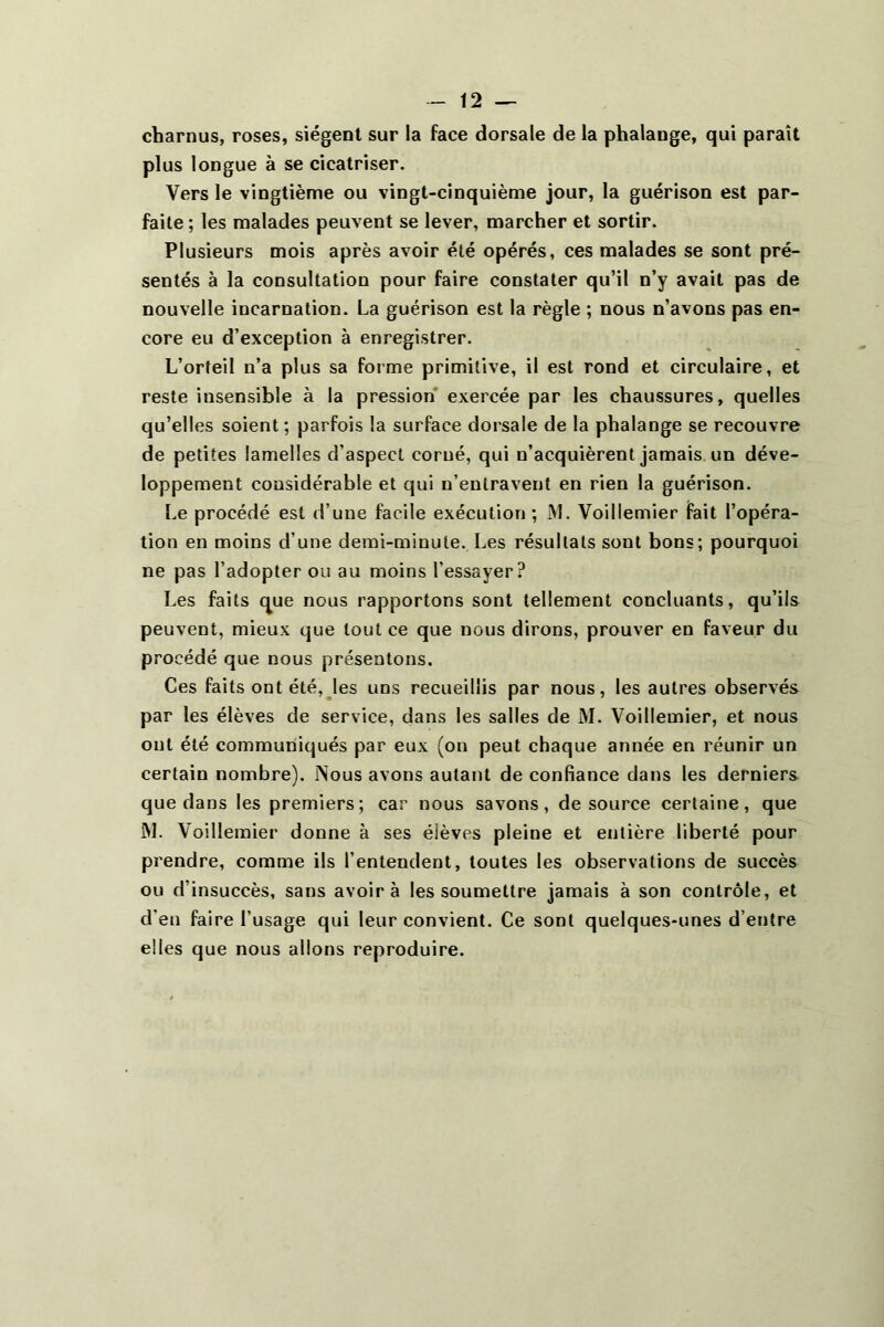 charnus, roses, siègent sur la face dorsale de la phalange, qui parait plus longue à se cicatriser. Vers le vingtième ou vingt-cinquième jour, la guérison est par- faite ; les malades peuvent se lever, marcher et sortir. Plusieurs mois après avoir été opérés, ces malades se sont pré- sentés à la consultation pour faire constater qu’il n’y avait pas de nouvelle incarnation. La guérison est la règle ; nous n’avons pas en- core eu d’exception à enregistrer. L’orteil n’a plus sa forme primitive, il est rond et circulaire, et reste insensible à la pression exercée par les chaussures, quelles qu’elles soient ; parfois la surface dorsale de la phalange se recouvre de petites lamelles d’aspect corné, qui n’acquièrent jamais un déve- loppement considérable et qui n’entravent en rien la guérison. Le procédé est d’une facile exécution ; M. Voillemier fait l’opéra- tion en moins d’une demi-minute. Les résultats sont bons; pourquoi ne pas l’adopter ou au moins l’essayer? Les faits (^ue nous rapportons sont tellement concluants, qu’ils peuvent, mieux que tout ce que nous dirons, prouver en faveur du procédé que nous présentons. Ces faits ont été, les uns recueillis par nous, les autres observés par les élèves de service, dans les salles de M. Voillemier, et nous ont été communiqués par eux (on peut chaque année en réunir un certain nombre). INous avons autant de confiance dans les derniers que dans les premiers; car nous savons, de source certaine, que IM. Voillemier donne à ses élèves pleine et entière liberté pour prendre, comme ils l’entendent, toutes les observations de succès ou d’insuccès, sans avoir à les soumettre jamais à son contrôle, et d’en faire l’usage qui leur convient. Ce sont quelques-unes d’entre elles que nous allons reproduire.