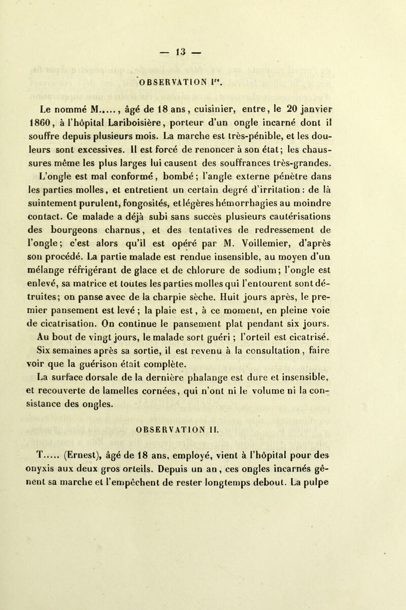 OBSERVATION I”. Le nommé M...... âgé de 18 ans, cuisinier, entre, le 20 janvier 1860, à rhôpital Lariboisière, porteur d’un ongle incarné dont il souffre depuis plusieurs mois. La marche est très-pénible, et les dou- leurs sont excessives. Il est forcé de renoncer à son état; les chaus- sures même les plus larges lui causent des souffrances très-grandes. L’ongle est mal conformé, bombé ; l’angle externe pénètre dans les parties molles, et entretient un certain degré d’irritation: de là suintement purulent, fongosités, et légères hémorrhagies au moindre contact. Ce malade a déjà subi sans succès plusieurs cautérisations des bourgeons charnus, et des tentatives de redressement de l’ongle ; c’est alors qu’il est opéré par M. Voillemier, d’après son procédé. La partie malade est rendue insensible, au moyen d’un mélange réfrigérant de glace et de chlorure de sodium ; l’ongle est enlevé, sa matrice et toutes les parties molles qui l’entourent sont dé- truites; on panse avec de la charpie sèche. Huit jours après, le pre- mier pansement est levé ; la plaie est, à ce moment, en pleine voie de cicatrisation. On continue le pansement plat pendant six jours. Au bout de vingt jours, le malade sort guéri ; l’orteil est cicatrisé. Six semaines après sa sortie, il est revenu à la consultation, faire voir que la guérison était complète. La surface dorsale de la dernière phalange est dure et insensible, et recouverte de lamelles cornées, qui n’ont ni le volume ni la con- sistance des ongles. OBSERVATION II. T (Ernest), âgé de 18 ans, employé, vient à l’hôpital pour des onyxis aux deux gros orteils. Depuis un an, ces ongles incarnés gê- nent sa marche et l’empêchent de rester longtemps debout. La pulpe