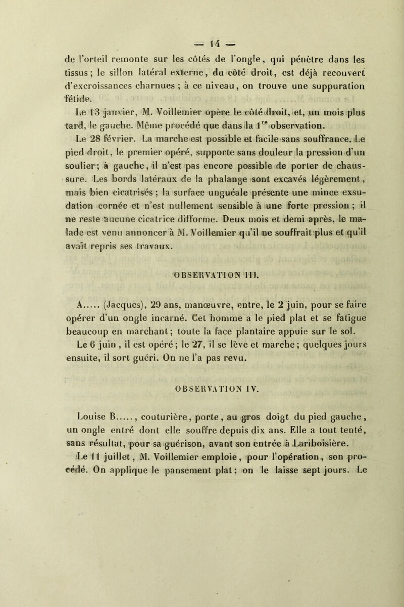de l’orteil remonte sur les côtés de l’ongle, qui pénètre dans les tissus; le sillon latéral externe, du côté droit, est déjà recouvert d’excroissances charnues ; à ce niveau, on trouve une suppuration fétide. Le 13 janvier, M. Voillemier opère le côté droit, et, un mois plus tard, le gauche. Même procédé que dansila l'^®(observation. Le 28 février. La marche est possible et facile sans souffrance. Le pied droit, le premier opéré, supporte sans douleur la pression d’un soulier; à gauche, il n’est pas encore possible de porter de chaus- sure. :Les bords latéraux de la phalange sont excavés légèrement, mais bien cicatrisés ; la surface unguéale présente une mince exsu- dation cornée et n’est nullement sensible à lune forte pression; il ne reste aucune cicatrice difforme. Deux mois et demi après, le ma- lade est venu annoncer à M. Voillemier qu’il ne souffrait plus et qu’il avait repris ses travaux. OBSERVATION IIJ. A (Jacques), 29 ans, manœuvre, entre, le 2 juin, pour se faire opérer d’un ongle incarné. Cet homme a le pied plat et se fatigue beaucoup en marchant; toute la face plantaire appuie sur le sol. Le 6 juin , il est opéré ; le 27, il se lève et marche ; quelques jours ensuite, il sort guéri. On ne l’a pas revu. OBSERVATION IV. Louise B , couturière, porte, au gros doigt du pied gauche, un ongle entré dont elle souffre depuis dix ans. Elle a tout tenté, sans résultat, pour sa guérison, avant son entrée à Lariboisière. .Le 11 juillet, M. Voillemier emploie, pour l’opération, son pro- cédé. On applique le pan,sement plat; on le laisse sept jours. Le