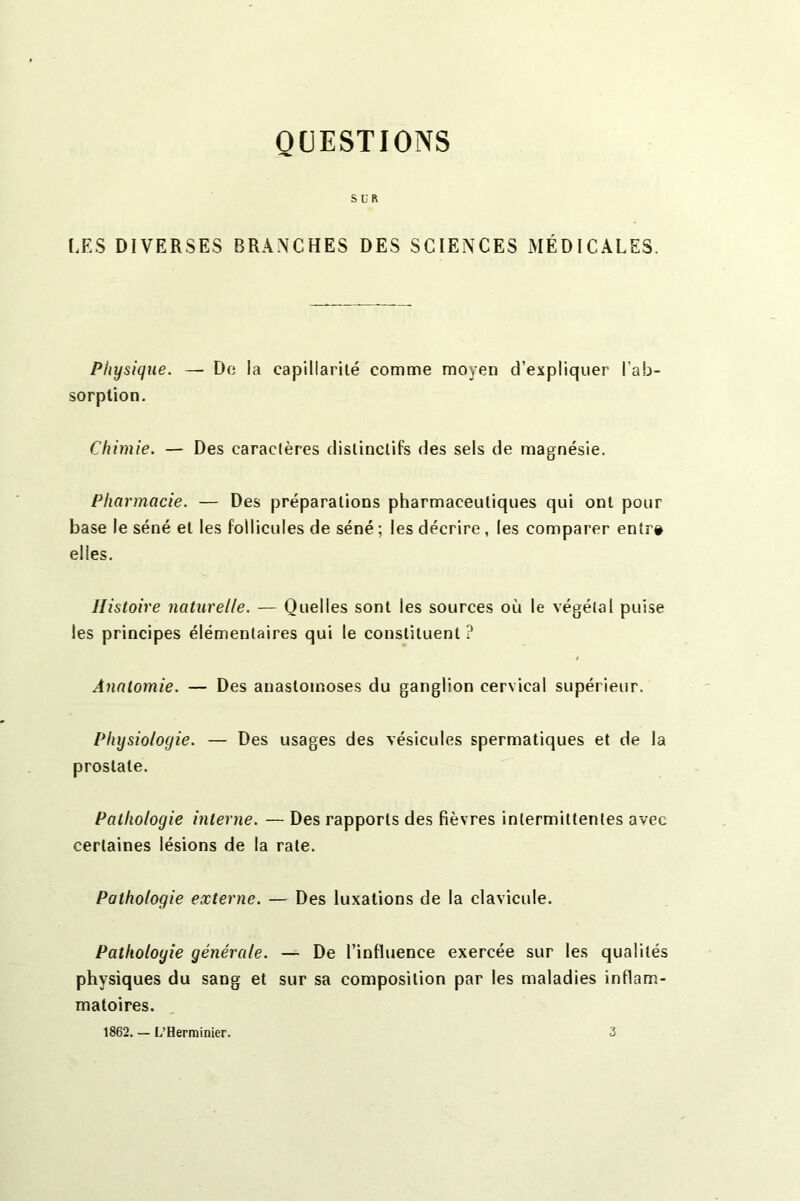 QUESTIONS SUR LES DIVERSES BRANCHES DES SCIENCES MÉDICALES. Physique. — De la capillarité comme moyen d’expliquer l’ab- sorption. Chimie. — Des caractères distinctifs des sels de magnésie. Pharmacie. — Des préparations pharmaceutiques qui ont pour base le séné et les follicules de séné ; les décrire, les comparer entr# elles. Histoire naturelle. — Quelles sont les sources où le végétal puise les principes élémentaires qui le constituent ? Anatomie. — Des anastomoses du ganglion cervical supérieur. Physiologie. — Des usages des vésicules spermatiques et de la prostate. Pathologie interne. — Des rapports des fièvres intermittentes avec certaines lésions de la rate. Pathologie externe. — Des luxations de la clavicule. Pathologie générale. — De l’influence exercée sur les qualités physiques du sang et sur sa composition par les maladies inflam- matoires. 1862. — L’Herminier. 3