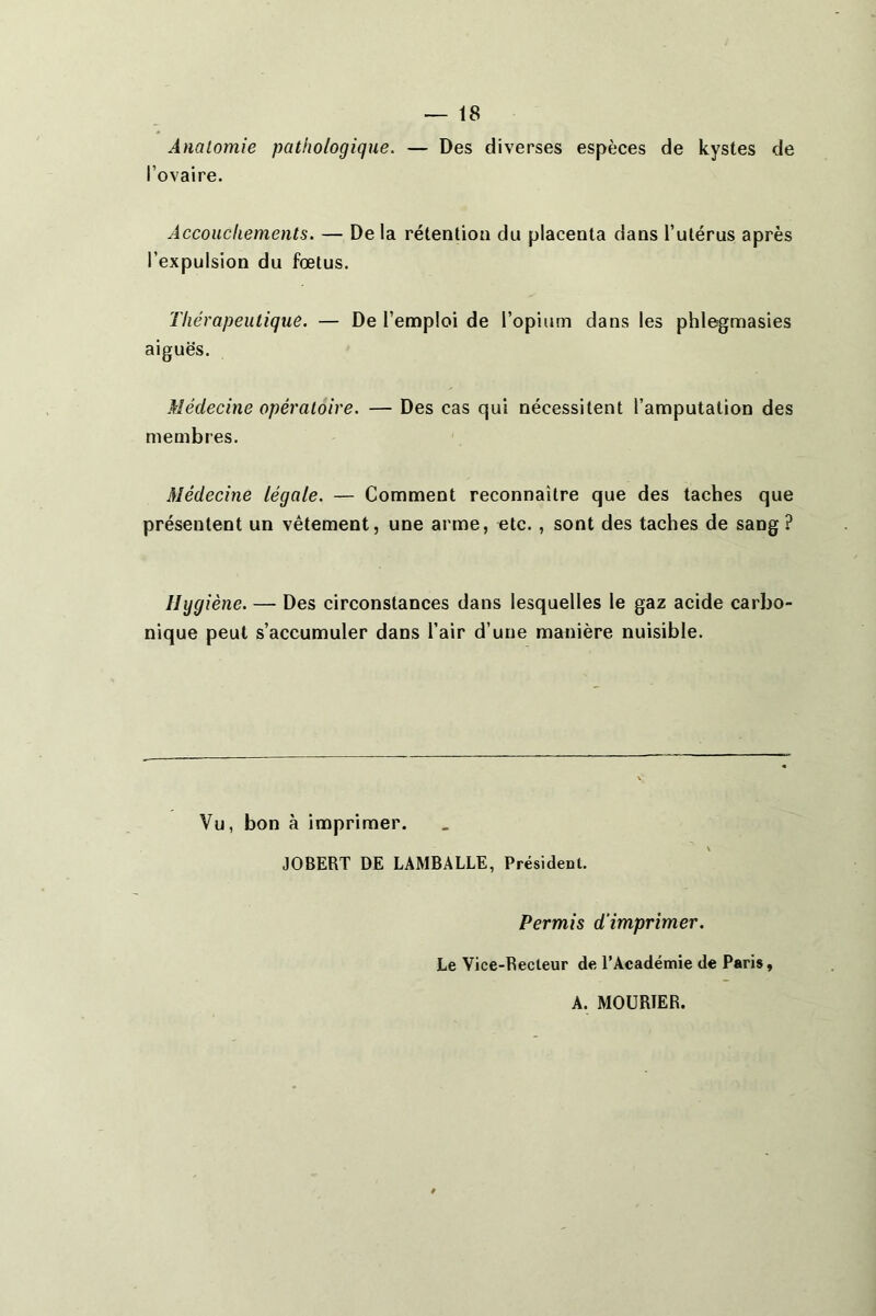 Anatomie pathologique. — Des diverses espèces de kystes de l’ovaire. Accouchements. — De la rétenlioa du placenta dans l’ulérus après l’expulsion du fœtus. Thérapeutique. — De l’emploi de l’opium dans les phlegmasies aiguës. Médecine opératoire. — Des cas qui nécessitent l’amputation des membres. Médecine légale. — Comment reconnaître que des taches que présentent un vêtement, une arme, etc., sont des taches de sang ? Hygiène, — Des circonstances dans lesquelles le gaz acide carho nique peut s’accumuler dans l’air d’une manière nuisible. Vu, bon à imprimer. JOBERT DE LAMBALLE, Président. Permis d'imprimer. Le Vice-Recteur de l’Académie de Paris, A. MOURÎER.