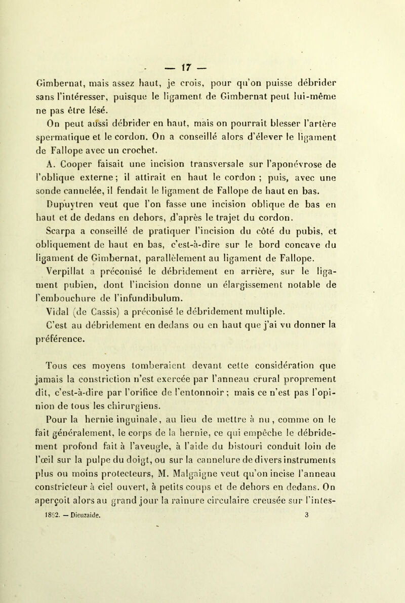 Gimbernat, mais assez haut, je crois, pour qu’on puisse débrider sans l’intéresser, puisque le ligament de Gimbernat peut lui-même ne pas être lésé. On peut aussi débrider en haut, mais on pourrait blesser l’artère spermatique et le cordon. On a conseillé alors d’élever le ligament de Faîlope avec un crochet. A. Cooper faisait une incision transversale sur l’aponévrose de l’oblique externe; il attirait en haut le cordon; puis, avec une sonde cannelée, il fendait le ligament de Fallope de haut en bas. Dupuytren veut que l’on fasse une incision oblique de bas en haut et de dedans en dehors, d’après le trajet du cordon. Scarpa a conseillé de pratiquer l’incision du côté du pubis, et obliquement de haut en bas, c’est-à-dire sur le bord concave du ligament de Gimbernat, parallèlement au ligament de Fallope. Verpiilat a préconisé le débridement en arrière, sur le liga- ment pubien, dont l’incision donne un élargissement notable de l’embouchure de l’infundibulum. Vidal (de Cassis) a préconisé le débridement multiple. C’est au débridement en dedans ou en haut que j’ai vu donner la préférence. Tous ces moyens tomberaient devant cette considération que jamais la constriction n’est exercée par l’anneau crural proprement dit, c’est-à-dire par l’orifice de l’entonnoir; mais ce n’est pas l’opi- nion de tous les chirurgiens. Pour la hernie inguinale, au lieu de mettre à nu, comme on le fait généralement, le corps de la hernie, ce qui empêche le débride- ment profond fait à l’aveugle, à l’aide du bistouri conduit loin de l’œil sur la pulpe du doigt, ou sur la cannelure de divers instruments plus ou moins protecteurs, M. Malgaigne veut qu’on incise l’anneau constricteur à ciel ouvert, à petits coups et de dehors en dedans. On aperçoit alors au grand jour la rainure circulaire creusée sur l’intes- 1862. — Dieuzaide. 3