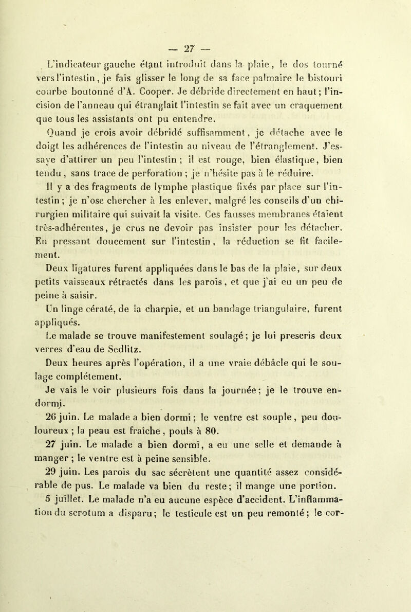 2 7 — L’indicateur gauche étant introduit dans la plaie, !e dos tourné vers l’intestin, je fais glisser le long de sa face palmaire le bistouri courbe boutonné d’A. Cooper. Je débride directement en haut; l’in- cision de l’anneau qui étranglait l’intestin se fait avec un craquement que tous les assistants ont pu entendre. Quand je crois avoir débridé suffisamment, je détache avec le doigt les adhérences de l’intestin au niveau de l’étranglement. J’es- saye d’attirer un peu l’intestin; il est rouge, bien élastique, bien tendu , sans trace de perforation ; je n’hésite pas à le réduire. Il y a des fragments de lymphe plastique fixés par place sur l’in- testin ; je n’ose chercher à les enlever, malgré Ses conseils d’un chi- rurgien militaire qui suivait la visite. Ces fausses membranes étaieut très-adhérentes, je crus ne devoir pas insister pour les détacher. En pressant doucement sur l’intestin, la réduction se fit facile- ment. Deux ligatures furent appliquées dans le bas de la plaie, sur deux petits vaisseaux rétractés dans les parois, et que j’ai eu un peu de peine à saisir. Un linge cératé, de la charpie, et un bandage triangulaire, furent appliqués. .Le malade se trouve manifestement soulagé; je lui prescris deux verres d’eau de Sedlitz. Deux heures après l’opération, il a une vraie débâcle qui le sou- lage complètement. Je vais le voir plusieurs fois dans la journée; je le trouve en- dormi. 26 juin. Le malade a bien dormi; le ventre est souple, peu dou- loureux ; la peau est fraîche, pouls à 80. 27 juin. Le malade a bien dormi, a eu une selle et demande à manger ; le ventre est à peine sensible. 29 juin. Les parois du sac sécrètent une quantité assez considé- rable de pus. Le malade va bien du reste; il mange une portion. 5 juillet. Le malade n’a eu aucune espèce d’accident. L’inflamma- tion du scrotum a disparu; le testicule est un peu remonté; le cor-