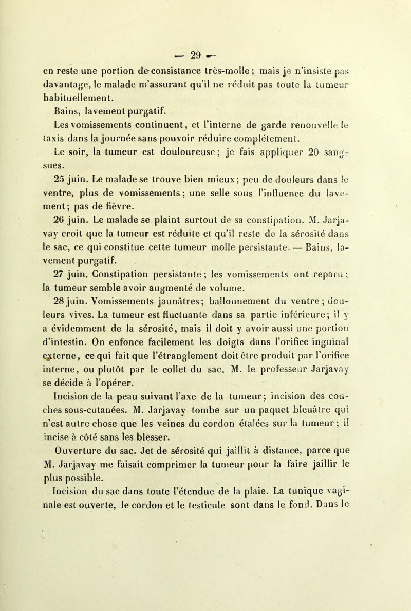 en reste une portion de-consistance très-molle; mais je n’insiste pas davantage, le malade m’assurant qu’il ne réduit pas toute la tumeur habituellement. Bains, lavement purgatif. Les vomissements continuent, et l’interne de garde renouvelle le taxis dans la journée sans pouvoir réduire complètement. Le soir, la tumeur est douloureuse; je fais appliquer 20 sang- sues. 25 juin. Le malade se trouve bien mieux; peu de douleurs dans le ventre, plus de vomissements; une selle sous l’influence du lave- ment ; pas de fièvre. 26 juin. Le malade se plaint surtout de sa constipation. M. darja- vay croit que la tumeur est réduite et qu’il reste de la sérosité dans le sac, ce qui constitue cette tumeur molle persistante. — Bains, la- vement purgatif. 27 juin. Constipation persistante; les vomissements ont reparu; la tumeur semble avoir augmenté de volume. 28 juin. Vomissements jaunâtres ; ballonnement du ventre ; dou- leurs vives. La tumeur est fluctuante dans sa partie inférieure; il y a évidemment de la sérosité, mais il doit y avoir aussi une portion d’intestin. On enfonce facilement les doigts dans l’orifice inguinal externe, ce qui fait que l’étranglement doit être produit par l’orifice interne, ou plutôt par le collet du sac. M. le professeur Jarjavay se décide à l’opérer. Incision de la peau suivant l’axe de la tumeur; incision des cou- ches sous-cutanées. M. Jarjavay tombe sur un paquet bleuâtre qui n’est autre chose que les veines du cordon étalées sur la tumeur; il incise à côté sans les blesser. Ouverture du sac. Jet de sérosité qui jaillit à distance, parce que M. Jarjavay me faisait comprimer la tumeur pour la faire jaillir le plus possible. Incision du sac dans toute l’étendue de la plaie. La tunique vagi- nale est ouverte, le cordon et le testicule sont dans le fond. Dans le