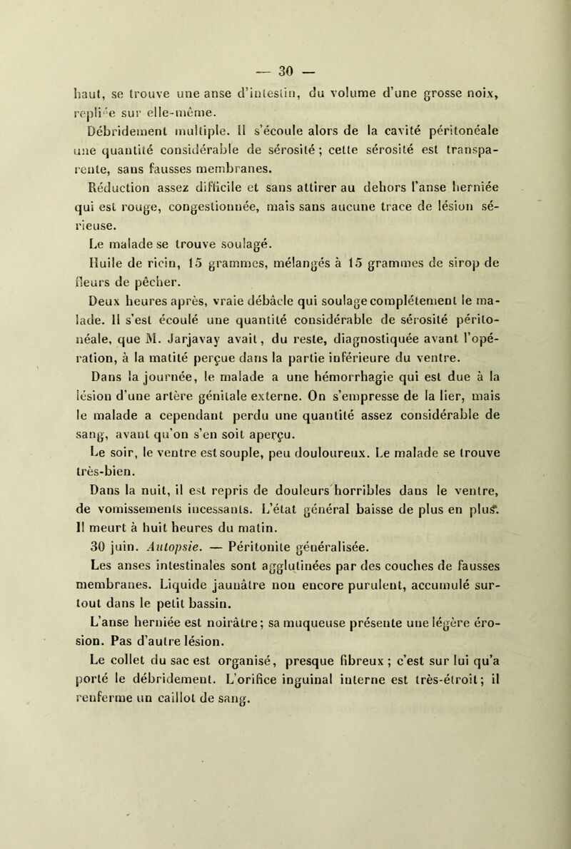 haut, se trouve une anse d’intestin, du volume d’une grosse noix, repliée sur elle-même. Débridement multiple. Il s’écoule alors de la cavité péritonéale une quantité considérable de sérosité; cette sérosité est transpa- rente, saus fausses membranes. Réduction assez difficile et sans attirer au dehors l’anse herniée qui est rouge, congestionnée, mais sans aucune trace de lésion sé- rieuse. Le malade se trouve soulagé. Huile de ricin, 15 grammes, mélangés à 15 grammes de sirop de fleurs de pêcher. Deux heures après, vraie débâcle qui soulage complètement le ma- lade. Il s’est écoulé une quantité considérable de sérosité périto- néale, que M. Jarjavay avait, du reste, diagnostiquée avant l’opé- ration, à la matité perçue dans la partie inférieure du ventre. Dans la journée, le malade a une hémorrhagie qui est due à la lésion d’une artère génitale externe. On s’empresse de la lier, mais le malade a cependant perdu une quantité assez considérable de sang, avant qu’on s’en soit aperçu. Le soir, le ventre est souple, peu douloureux. Le malade se trouve très-bien. Dans la nuit, il est repris de douleurs horribles dans le ventre, de vomissements incessants. L’état général baisse de plus en plu.<?. Il meurt à huit heures du matin. 30 juin. Autopsie. — Péritonite généralisée. Les anses intestinales sont agglutinées par des couches de fausses membranes. Liquide jaunâtre non encore purulent, accumulé sur- tout dans le petit bassin. L’anse herniée est noirâtre; sa muqueuse présente une légère éro- sion. Pas d’autre lésion. Le collet du sac est organisé, presque fibreux ; c’est sur lui qu’a porté le débridement. L’orifice inguinal interne est très-étroit; il renferme un caillot de sang.