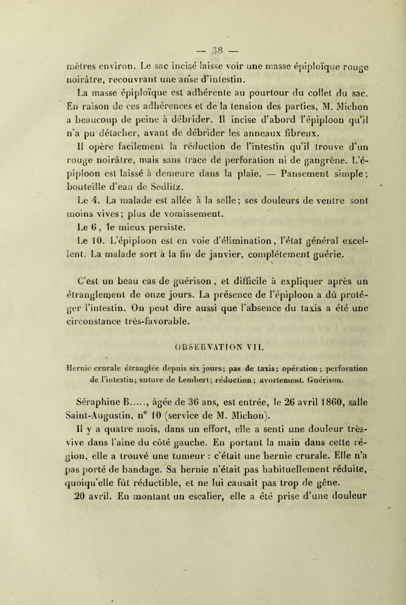 mètres environ. Le sac incisé laisse voir une masse épiploïque rouge noirâtre, recouvrant une anse d’intestin. La masse épiploïque est adhérente au pourtour du collet du sac. En raison de ces adhérences et de la tension des parties, M. Michon a beaucoup de peine à débrider. II incise d’abord l’épiploon qu’il n’a pu détacher, avant de débrider les anneaux fibreux. Il opère facilement la réduction de l’intestin qu’il trouve d’un rouge noirâtre, mais sans trace de perforation ni de gangrène. L’é- piploon est laissé à demeure dans la plaie. — Pansement simple; bouteille d’eau de Sedlilz. Le 4. La malade est ailée à la selle; ses douleurs de ventre sont moins vives; plus de vomissement. Le 6 , le mieux persiste. Le 10. L’épiploon est en voie d’élimination, l’état généra! excel- lent. La malade sort à la fin de janvier, complètement guérie. C’est un beau cas de guérison, et difficile à expliquer après un étranglement de onze jours. La présence de l’épiploon a dû proté- ger l’intestin. On peut dire aussi que l’absence du taxis a été une circonstance très-favorable. OBSERVATION VII. Hernie crurale élrauglée depuis six jours; pas de Iaxis; opération; perforation de l’intestin; suture de Lembert; réduction; avortement. Guérison. Séraphine B , âgée de 36 ans, est entrée, le 26 avril 1860, salle Saint-Augustin, n° 10 (service de M. Michon). Il y a quatre mois, dans un effort, elle a senti une douleur très- vive dans l’aine du côté gauche. En portant la main dans celle ré- gion, elle a trouvé une tumeur : c’était une hernie crurale. Elle n’a pas porté de bandage. Sa hernie n’était pas habituellement réduite, quoiqu’elle fût réductible, et ne lui causait pas trop de gêne. 20 avril. En montant un escalier, elle a été prise d’une douleur