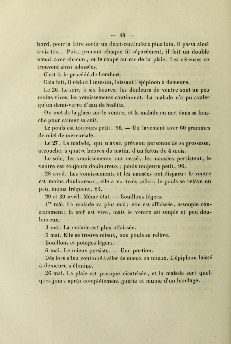 bord, pour la faire sortir un demi-centimètre plus loin. Il passa ainsi trois (ils... Puis, prenant chaque fil séparément, il fait un double nœud avec chacun , et le coupe au ras de la plaie. Les séreuses se trouvent ainsi adossées. C’est là le procédé de Lembert. Cela fait, il réduit l’intestin, laissant l’épiploon à demeure. Le 26. Le soir, à six heures, les douleurs de ventre sont un peu moins vives, les vomissements continuent. La malade n’a pu avaler qu’un demi-verre d’eau de Sedlilz. Ou met de la glace sur le ventre, et la malade en met dans sa bou- che pour calmer sa soif. Le pouls est toujours petit, 96. — Un lavement avec 60 grammes de miel de mercuriale. Le 27. La malade, qui n’avait prévenu personne de sa grossesse, accouche, à quatre heures du malin, d’un fœtus de 4 mois. Le soir, les vomissements ont cessé, les nausées persistent, le ventre est toujours douloureux; pouls toujours petit, 96. 28 avril. Les vomissements et les nausées ont disparu: le ventre est moins douloureux; elle a eu trois selles; le pouls se relève un peu, moins fréquent, 84. 29 et 30 avril. Même état. — Bouillons légers. 1er mâi. La malade va plus mal; elle est affaissée, assoupie con- stamment; la soif est vive, mais le ventre est souple et peu dou- loureux. 3 mai. La malade est plus affaissée. 5 mai. Elle se trouve mieux, son pouls se relève. Bouillons et potages légers. 6 mai. Le mieux persiste. — Une portion. Dès lors elle a continué à aller de mieux en mieux. L’épiploon laissé à demeure s’élimine. 26 mai. La plaie est presque cicatrisée, et la malade sort quel- ques jours après complètement guérie et munie d’un bandage.