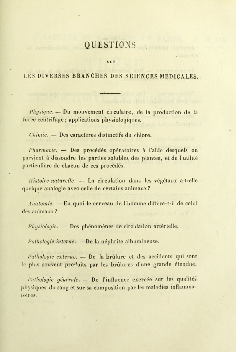 'QUESTIONS SUR LES DIVERSES BRANCHES DES SCIENCES MÉDICALES. Physique. — Du mouvement circulaire, de la production de la force centrifuge; applications physiologiques. Chimie. — Des caractères distinctifs du chlore. Pharmacie. — Des procédés opératoires à l’aide desquels on parvient à dissoudre les parties solubles des plantes, et de l’utilité particulière de chacun de ces procédés. Histoire naturelle. — La circulation dans les végétaux a-t-elle quelque analogie avec celle de certains animaux? Anatomie. — En quoi le cerveau de l’homme diffère-t-il de celui des animaux? Physiologie. — Des phénomènes de circulation artérielle. Pathologie interne. — De la néphrite albumineuse. Pathologie externe. — De la brûlure et des accidents qui sont le plus souvent produits par les brûlures d’une grande étendue. Pathologie générale. — De l’influence exercée sur les qualités physiques du sang et sur sa composition par les maladies inflamma- toires.