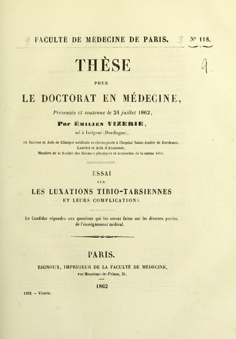 a FACULTÉ DE MÉDECINE DE PARIS. 3 THÈSE POUR LE DOCTORAT EN MÉDECINE, Présentée et soutenue le 24 juillet 1862, Par ÉMiLiEiv 9^BZli}BtlE , né à Issigeac (Dordogne), ex In U rue et Aide de Clinique médicale et cliiriirsicale à l’hôpital Saint-André de Bordeaux, Lauréat et Aide d'Auatomie, Membre de la Société des Sciences physiques et naturelles de la même ville. ESSAI SUR LES LIJXATIOINS TIBIO-TARSIENNES • ET LEURS COMPLICATIONS. Le Candidat répondra aux questions qui lui seront faites sur les diverses parties de l’enseignement médical. PARIS. RIGNODX, IMPRIMKllIi DE LA FACULTÉ DE MÉDECINE, rue Monsieur-le-Prince, 31. 1862 — Vi rerie. 1862 118.