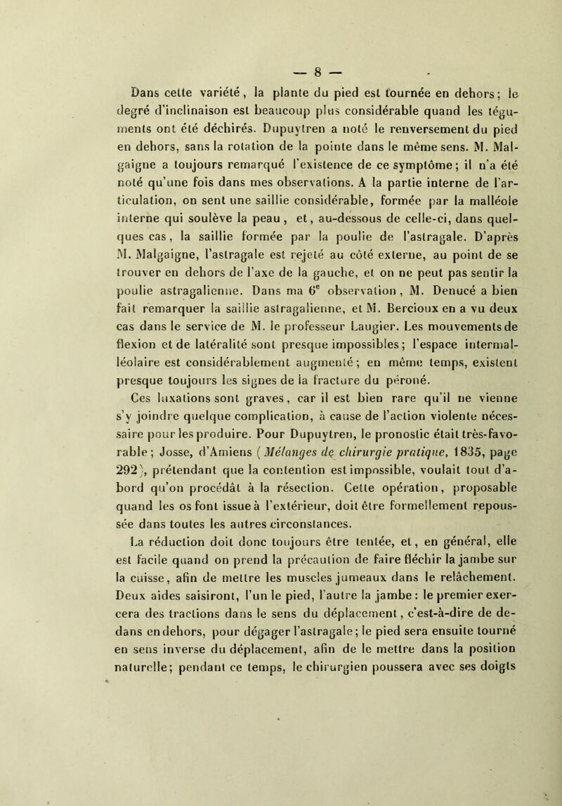 Dans celte variété, la plante du pied est tournée en dehors; le degré d’inclinaison est beaucoup plus considérable quand les tégu- ments ont été déchirés. Dupuylren a noté le renversement du pied en dehors, sans la rotation de la pointe dans le même sens. M. Mal- gaigue a toujours remarqué l’existence de ce symptôme; il n’a été noté qu’une fois dans mes observations. A la partie interne de l’ar- ticulation, on sent une saillie considérable, formée par la malléole interne qui soulève la peau, et, au-dessous de celle-ci, dans quel- ques cas, la saillie formée par la poulie de l’astragale. D’après M. Malgaigne, l’astragale est rejeté au côté externe, au point de se trouver en dehors de l’axe de la gauche, et on ne peut pas sentir la poulie astragalienne. Dans ma 6® observation, M. Denucé a bien fait remarquer la saillie astragalienne, et M. Bercioux en a vu deux cas dans le service de M. le professeur Laugier. Les mouvements de flexion et de latéralité sont presque impossibles ; l’espace intermal- léolaire est considérablement augmenté; en même temps, existent presque toujours les signes de la fracture du péroné. Ces luxations sont graves, car il est bien rare qu’il ne vienne s’y joindre quelque complication, à cause de l’action violente néces- saire pour les produire. Pour Dupuytren, le pronostic était très-favo- rable ; Josse, d’Amiens {Mélanges dç chirurgie pratique, 1835, page 292), prétendant que la contention est impossible, voulait tout d’a- bord qu’on procédât à la résection. Cette opération, proposable quand les os font issue à l’extérieur, doit être formellement repous- sée dans toutes les autres circonstances. La réduction doit donc toujours être tentée, et, en général, elle est facile quand on prend la précaution de faire fléchir la jambe sur la cuisse, afin de mettre les muscles jumeaux dans le relâchement. Deux aides saisiront, l’unie pied, l’autre la jambe : le premier exer- cera des tractions dans le sens du déplacement, c’est-à-dire de de- dans en dehors, pour dégager l’astragale ; le pied sera ensuite tourné en sens inverse du déplacement, afin de le mettre dans la position naturelle; pendant ce temps, le chirurgien poussera avec ses doigts