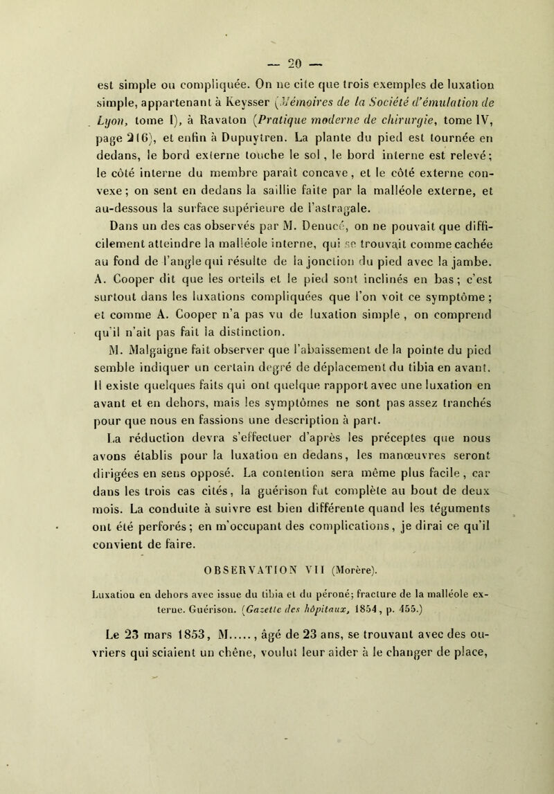 est simple ou compliquée. On ne cite que trois exemples de luxation simple, appartenant à Keysser ('aémoires de la Société d’émulation de Lyon, tome I), à Ravaton [Pratique moderne de chirurgie, tome IV, page 2(6), et entin à Dupuytren. La plante du pied est tournée en dedans, le bord externe louche le sol , le bord interne est relevé; le côté interne du membre paraît concave, et le côté externe con- vexe ; on sent en dedans la saillie faite par la malléole externe, et au-dessous la surface supérieure de l’astragale. Dans un des cas observés par M. Denuco, on ne pouvait que diffi- cilement atteindre la malléole interne, qui se trouvait comme cachée au fond de l’angle qui résulte de la jonction du pied avec la jambe. A. Cooper dit que les orteils et le pied sont inclinés en bas; c’est surtout dans les luxations compliquées que l’on voit ce symptôme ; et comme A. Cooper n’a pas vu de luxation simple , on comprend qu’il n’ait pas fait la distinction. INI. Malgaigne fait observer que l’abaissement de la pointe du pied semble indiquer un certain degré de déplacement du tibia en avant. 11 existe quelques faits qui ont quelque rapport avec une luxation en avant et en dehors, mais les symptômes ne sont pas assez tranchés pour que nous en fassions une description à part. I-a réduction devra s’effectuer d’après les préceptes que nous avons établis pour la luxation en dedans, les manœuvres seront dirigées en sens opposé. La contention sera même plus facile, car dans les trois cas cités, la guérison fut complète au bout de deux mois. La conduite à suivre est bien différente quand les téguments ont été perforés; en m’occupant des complications, je dirai ce qu’il convient de faire. OBSERVATION VII (Morère). Luxation en dehors avec issue du tibia et du péroné; fracture de la malléole ex- terne. Guérison. [Gazette des hôpitaux, 1854, p. 455.) Le 23 mars 1853, M âgé de 23 ans, se trouvant avec des ou- vriers qui sciaient un chêne, vovdul leur aider à le changer de place.