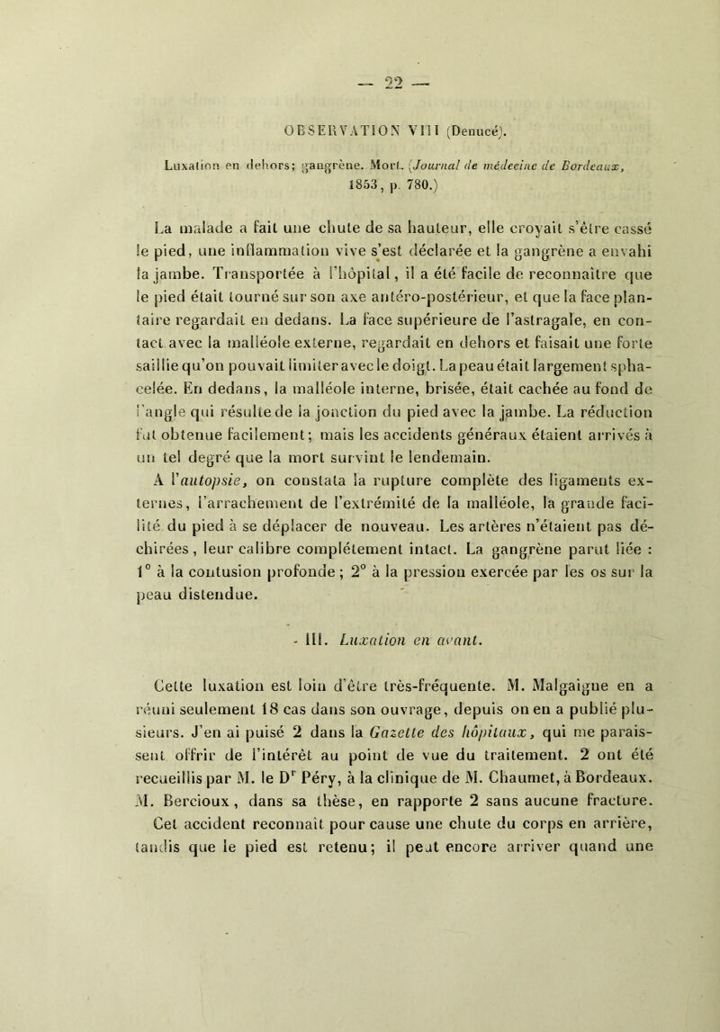 Luxation en dehors; [gangrène. Mort. [Journal de médecine de Bordeaux, 1853, J). 780.) La malade a fait une chute de sa hauteur, elle croyait s’êlre cassé le pied, une inflammation vive sjest déclarée et la gangrène a envahi la jambe. Transportée à l’hôpital, il a été facile de reconnaître que le pied était tourné sur son axe antéro-postérieur, et que la face plan- taire regardait en dedans. La face supérieure de l’astragale, en con- tact avec la malléole externe, regardait en dehors et faisait une forte saillie qu’on pouvait limiter avec le doigt. La peau était largement spha- celée. En dedans, la malléole interne, brisée, était cachée au fond de l'angle qui résulte de la jonction du pied avec la jambe. La réduction fut obtenue facilement; mais les accidents généraux étaient airivés à un tel degré que la mort survint le lendemain. A Vautopsie, on constata la rupture complète des ligaments ex- ternes, l’arrachement de l’extrémité de la malléole, la grande faci- lité du pied à se déplacer de nouveau. Les artères n’étaient pas dé- chirées , leur calibre complètement intact. La gangrène parut liée : 1° à la contusion profonde ; 2° à la pression exercée par les os sur la peau distendue. - ÜL Luxation en avant. Cette luxation est loin d’être très-fréquente. M. Malgaigue en a réuni seulement 18 cas dans son ouvrage, depuis on en a publié plu- sieurs. J’en ai puisé 2 dans la Gazette des hôpitaux, qui me parais- sent offrir de l’intérêt au point de vue du traitement. 2 ont été recueillis par M. le Péry, à la clinique de M. Chaumet, à Bordeaux. M. Bercioux , dans sa thèse, en rapporte 2 sans aucune fracture. Cet accident reconnaît pour cause une chute du corps en arrière, tandis que le pied est retenu; il peut encore arriver quand une