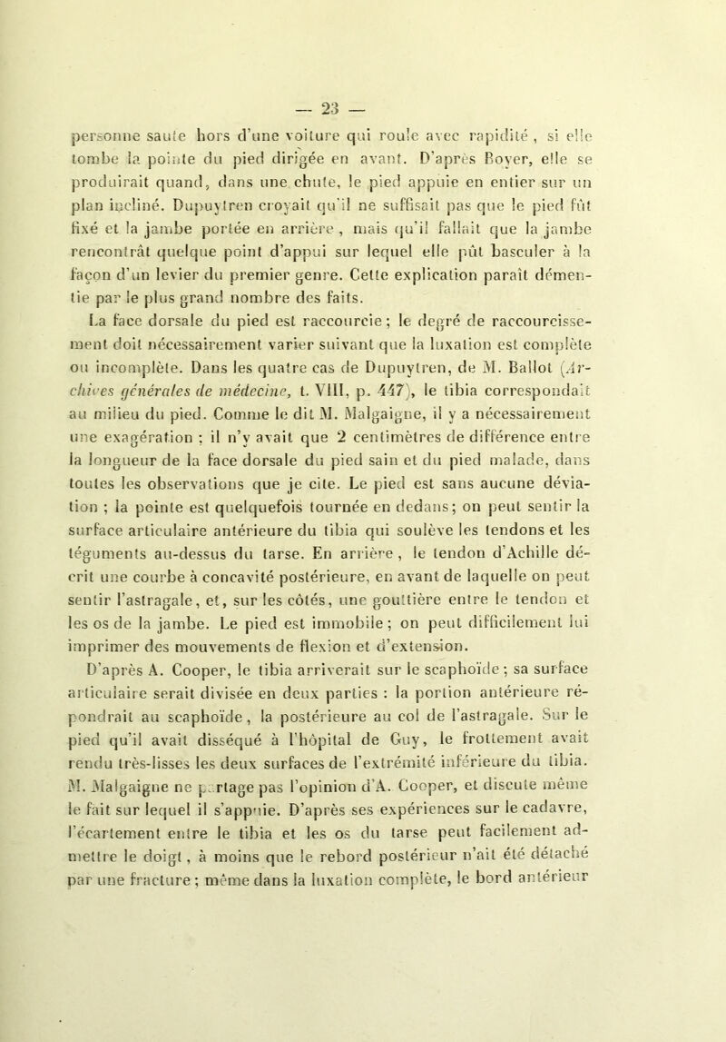 personne sauîe hors d’une voilure qui roule avec rapidité , si elle tombe ia pointe du pied dirigée en avant. D’après Boyer, eÜe se produirait quand, dans une chute, le pied appuie en entier sur un plan incliné. Dupuyiren croyait qu'il ne suffisait pas que le pied fût fixé et la jainbe portée en arrière , mais (ju’il fallait que la jambe rencontrât quelque point d’appui sur lequel elle pût basculer à la façon d’un levier du premier genre. Cette explication paraît démen- tie par le plus grand nombre des faits. La face dorsale du pied est raccourcie; le degré de raccourcisse- ment doit nécessairement varier suivant que la luxation est complète ou incomplète. Dans les quatre cas de Dupuyiren, de M. Ballot [Ar- cliu'es générales de médecine, t. VIII, p. 447), le tibia correspondait au milieu du pied. Connne le dit iM. iMalgaigne, il y a nécessairement une exagération ; il n’y avait que 2 centimètres de différence entre ia longueur de la face dorsale du pied sain et du pied malade, dans toutes les observations que je cite. Le pied est sans aucune dévia- tion ; la pointe est quelquefois tournée en dedans; on peut sentir la surface articulaire antérieure du tibia qui soulève les tendons et les téguments au-dessus du tarse. En arrière, le tendon d’Achille dé- crit une courbe à concavité postérieure, en avant de laquelle ou peut sentir l’astragale, et, sur les côtés, une gouttière entre le tendon et les os de la jambe. Le pied est immobile; on peut difficilement lui imprimer des mouvements de flexion et d’extens-ion. D’après A. Cooper, le tibia arriverait sur le scaphoïde; sa surface articulaire serait divisée en deux parties : la portion antérieure ré- pondrait au scaphoïde, la postérieure au col de l’astragale. Sur le pied qu’il avait disséqué à Fhôpital de Guy, le frottement avait rendu très-lisses les deux surfaces de l’extrémité inférieure du tibia. I\L Alalgaigne ne pa rtage pas l’opinion d’A. Cooper, et discute même le fait sur lequel il s’appuie. D’après ses expériences sur le cadavre, l’écartement entre le tibia et les os du tarse peut facilement ad- mettre le doigt, à moins que le rebord postérieur n’ait été détaché par une fracture ; même dans la luxation complète, le bord antérieur
