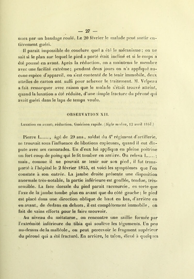 nues par un bandage roulé. Le 20 février le malade peut sortir en- tièrement guéri. 11 paraît impossible de conclure quel a été le mécanisme; on ne sait si le plan sur lequel le pied a porté était incliné et si le corps a été poussé en avant. Après la réduction, on a maintenu le membre avec une facilité extrême; pendant deux jours on n’a applicjué au- cune espèce d’appareil, on s’est contenté de le tenir immobile, deux attelles de carton ont suffi pour achever le traitement. M. Velpeau a fait remarquer avec raison que le malade s’était trouvé atteint, quand la luxation a été réduite, d’une simple fracture du péroné qui avait guéri dans le laps de temps voulu. OBSERVATION XII. Luxalioii eu avant; réduction. Guérison rapide. {S'iglo medico, 12 avril 1857.) Pierre L , âgé de 20 ans, soldat du 4® régiment d’artillerie, se trouvait sous l’influence de libations copieuses, quand il eut dis- pute avec ses camarades. Un d’eux lui appliqua en pleine poitrine un fort coup de poing qui le fit tomber en arrière. On releva L ; mais, comme il ne pouvait se tenir sur son pied, il fut trans- porté à l’hôpital le 2 février 1855, et voici les symptômes que l’on constate à son entrée. La jambe droite présente une disposition anormale très-notable, la partie inférieure est gonflée, tendue, très- sensible. La face dorsale du pied paraît raccourcie, en sorte que l’axe de la jambe tombe plus en avant que du côté gauche ; le pied est placé dans une direction oblique de haut en bas, d’arrière en en avant, de dedans en dehors, il est complètement immobile , on fait de vains efforts pour le faire mouvoir. .Au niveau du métatarse, on rencontre une saillie formée par l’extrémité inférieure du tibia qui soulève les téguments. Un peu au-dessus delà malléole, on peut percevoir le fragment supérieur du péroné qui a été fracturé. En arrière, le talon, élevé à queique.s