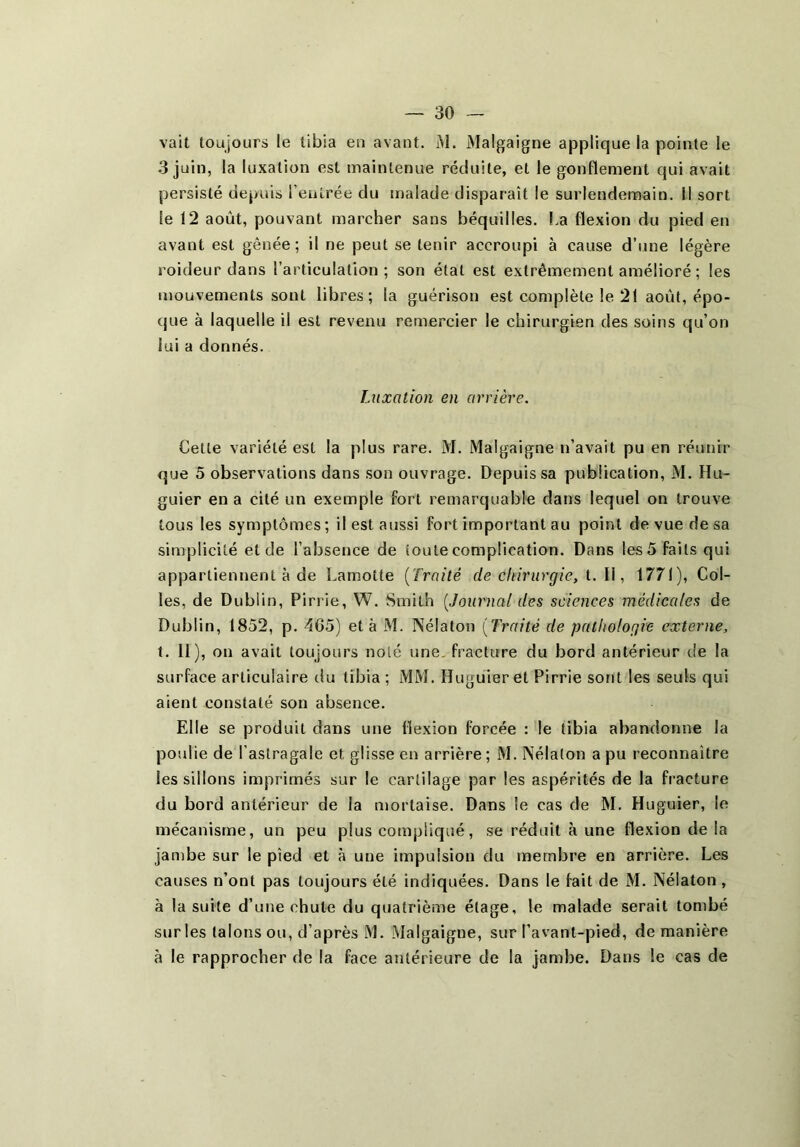 vait toujours le tibia en avant. M. Malgaigne applique la pointe le 3 juin, la luxation est maintenue réduite, et le gonflement qui avait persisté depuis l’entrée du malade disparaît le surlendemain. Il sort le 12 août, pouvant marcher sans béquilles. I.a flexion du pied en avant est gênée; il ne peut se tenir accroupi à cause d’une légère roideur dans l’articulation; son état est extrêmement amélioré ; les mouvements sont libres; la guérison est complète le 21 août, épo- que à laquelle il est revenu remercier le chirurgien des soins qu’on lui a donnés. Luxation en arrière. Cette variété est la plus rare. M. Malgaigne n’avait pu en réunir que 5 observations dans son ouvrage. Depuis sa publication, M. Hu- guier en a cité un exemple fort remarquable dans lequel on trouve tous les symptômes; il est aussi fort important au point de vue de sa simplicité et de l’absence de toute complication. Dans les5 faits qui appartiennent à de Lamotte [Traité de chirurgie, t. U, 1771), Col- les, de Dublin, Pirrie, W. Smith [Journal des sciences médicales de Dublin, 1852, p. 4G5) et à M. Nélaton [Traité de pathologie externe, t. 11), on avait toujours noté une, fracture du bord antérieur de la surface articulaire du tibia ; MM. Hugûier et Pirrie sont les seuls qui aient constaté son absence. Elle se produit dans une flexion forcée : le tibia abandonne la poulie de l’astragale et glisse en arrière; M. Nélaton a pu reconnaître les sillons imprimés sur le cartilage par les aspérités de la fracture du bord antérieur de la mortaise. Dans le cas de M. Huguier, le mécanisme, un peu plus compliqué, se réduit à une flexion de la Jambe sur le pied et à une impulsion du membre en arrière. Les causes n’ont pas toujours été indiquées. Dans le fait de M. Nélaton , à la suite d’une chute du quatrième étage, le malade serait tombé sur les talons ou, d’après M. Malgaigne, sur l’avant-pied, de manière à le rapprocher de la face antérieure de la jambe. Dans le cas de