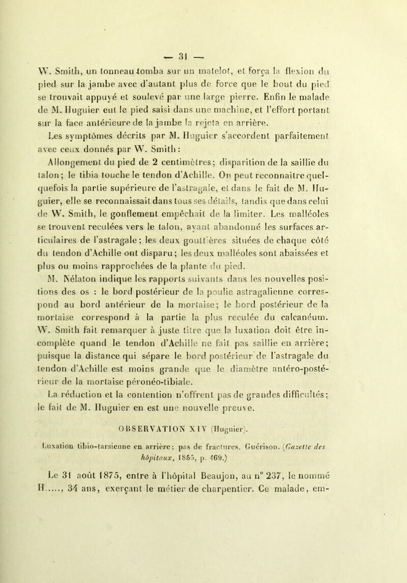 W. Smilh, un tonneau-tomba sur un matelot, et força la flexion du pied sur la jambe avec d’autant plus de force que le bout du pied se trouvait appuyé et soulevé par une large pierre. Enfin le malade de M. Huguier eut le pied saisi dans une machine, et l’effort portant sur la face antérieure de la jambe la rejeta en arrière. Les symptômes décrits par M. Huguier s’accordent parfaitement avec ceux donnés par W. Smith: Allongement du pied de 2 centimètres; disparition de la saillie du talon; le tibia touche le tendon d’Achille. On peut reconnaître quel- quefois la partie supérieure de l’astragale, et dans le fait de M. Hu- guier, elle se reconnaissait dans tous ses détails, tandis que dans celui de W. Smith, le gonflement empêchait de la limiter. Les malléoles se trouvent reculées vers le talon, ayant abandonné les surfaces ar- ticulaires de l’astragale; les deux goutt'ères situées de chaque côté du tendon d’Achille ont disparu; les deux malléoles sont abaissées et plus ou moins rapprochées de la plante du pied. JM. Nélaton indique les rapports suivants dans les nouvelles posi- tions des os : le bord postérieur de la poulie astragalienne corres- pond au bord antérieur de la mortaise; le bord postérieur de la mortaise correspond à la partie la plus reculée du calcanéum. W. Smith fait remarquer à juste titre que la luxation doit être in- complète quand le tendon d’Achille ne fait pas saillie en arrière; puisque la distance qui sépare le bord postérieur de l’astragale du tendon d’Achille est moins grande que le diamètre antéro-posté- rieur de la mortaise péronéo-tibiale. La réduction et la contention n’offrent pas de grandes difficidtés ; le fait de JM. Huguier en est une nouvelle preuve. OBSERVATION XIV (Huguier). Luxalion tibio-tarsienne en arrière; pas de fractures. Guérison. {Gazette des hôpitaux, 185-5, p. 469.) Le 31 août 1875, entre à l’hôpital Beaujon, au n” 237, le nommé H ...., 34 ans, exerçant le métier de charpentier. Ce malade, em-