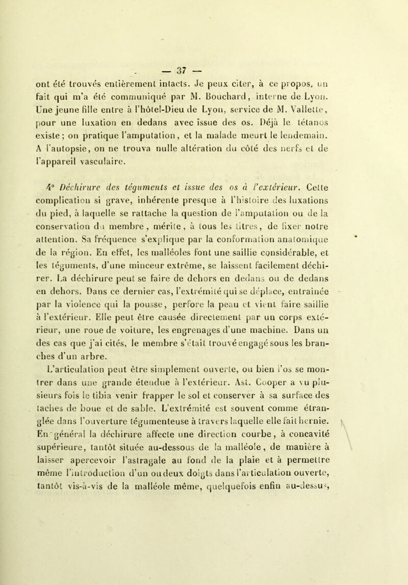 ont été trouvés entièrement intacts. Je peux citer, à ce propos, un fait qui m’a été communiqué par IM. Bouchard, interne de Lyon. Une jeune fille entre à l’hôtel-Dieu de Lyon, service de M. Vailette, pour une luxation en dedans avec issue des os. Déjà le tétanos existe; on pratique l’amputation, et la malade meurt le lendemain. A l’autopsie, on ne trouva nulle altération du côté des nerfs et de l’appareil vasculaire. 4“ Déchirure des téguments et issue des os à l’extérieur. Celte complication si grave, inhérente presque à rhisloire des luxations du pied, à laquelle se rattache la question de l’amputation ou de la conservation du membre, mérite, à tous les titres, de fixer notre attention. Sa fréquence s’explique par la conformatioti anatomique de la région. En effet, les malléoles font une saillie considérable, et les téguments, d’une minceur extrême, se laissent facilement déchi- rer. I.a déchirure peut se faire de dehors en dedans ou de dedans en dehors. Dans ce dernier cas, l’extrémité qui se déplace, entraînée par la violence qui la pousse, perfore la peau et vient faire saillie à l’extérieur. Elle peut être causée directement par un corps exté- rieur, une roue de voiture, les engrenages d’une machine. Dans un des cas que j’ai cités, le membre s’était trouvé engagé sous les bran- ches d’un arbre. L’articulation peut être siinplernent ouverte, ou bien i’os se mon- trer dans une grande étendue à l’extérieur. Âst. Cooper a vu plu- sieurs fois le tibia venir frapper le sol et conserver à sa surface des taches de boue et de sable. L’extrémité est souvent comme étran- glée dans l’ouverture tégumenteuse à travers laquelle elle fait hernie. En'général la décliirure affecte une direction courbe, à concavité supérieure, tantôt située au-dessous de la malléole, de manière à laisser apercevoir l’astragale au fond de la plaie et à permettre même rintroduclion d’un oudeux doigts dans l’ai ticulation ouverte, tantôt vis-à-vis de la malléole même, quelquefois enfin au-dessu',