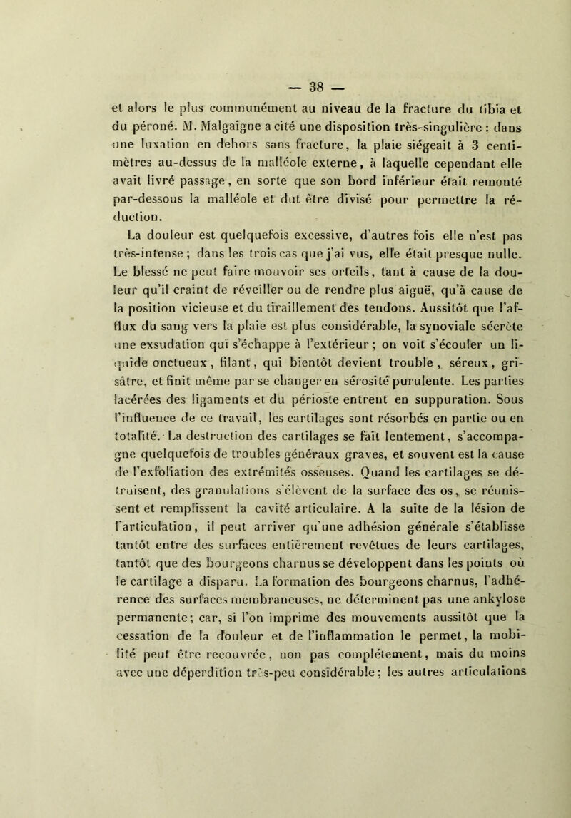 et alors le plus communément au niveau de la fracture du tibia et du péroné. M. Malgaigne a cité une disposition très-singulière : dans une luxation en dehors sans fracture, la plaie siégeait à 3 centi- mètres au-dessus de la malléole externe, à laquelle cependant elle avait livré passage, en sorte que son bord inférieur était remonté par-dessous la malléole et dut être divisé pour permettre la ré- duction. La douleur est quelquefois excessive, d’autres fois elle n’est pas très-intense; dans les trois cas que j’ai vus, elle était presque nulle. Le blessé ne peut faire mouvoir ses orteils, tant à cause de la dou- leur qu’il craint de réveiller ou de rendre plus aiguë, qu’à cause de la position vicieuse et du tiraillement des tendons. Aussitôt que l’af- flux du sang vers la plaie est plus considérable, la synoviale sécrète une exsudation qui s’échappe à l’extérieur; on voit s’écouler un li- quide onctueux , filant, qui bientôt devient trouble, séreux, gri- sâtre, et finit même par se changer en sérosité purulente. Les parties lacérées des ligaments et du périoste entrent en suppuration. Sous l’influence de ce travail, les cartilages sont résorbés en partie ou en totalité. I..a destruction des cartilages se fait lentement, s’accompa- gne quelquefois de troubles généraux graves, et souvent est la cause de l’exfoliation des extrémités osseuses. Quand les cartilages se dé- truisent, des granulations s’élèvent de la surface des os, se réunis- sent et remplissent la cavité articulaire. A la suite de la lésion de l’articulation, il peut arriver qu’une adhésion générale s’établisse tantôt entre des surfaces entièrement revêtues de leurs cartilages, tantôt que des bourgeons charnus se développent dans les points où le cartilage a disparu. La formation des bourgeons charnus, l’adhé- rence des surfaces membraneuses, ne déterminent pas une ankylosé permanente; car, si l’on imprime des mouvements aussitôt que la cessation de la douleur et de l’inflammation le permet, la mobi- lité peut être recouvrée, non pas complètement, mais du moins avec une déperdition tr's-peu considérable; les autres articulations