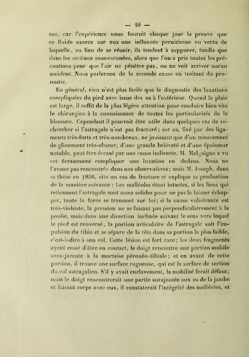 sus, car l’expérience nous fournit chaque jour la preuve que ce fluide exerce sur eux une influence pernicieuse en vertu de laquelle, au lieu de se réunir, ils tendent à suppurer, tandis que dans les sections sous-cu(anées, alors que l’on a pris toutes les pré- cautions pour que l’air ne pénètre pas, on ne voit arriver aucun accident. Nous parlerons de la seconde cause en traitant du pro- nostic. En général, rien n’est plus facile que le diagnostic des luxations compliquées du pied avec issue des os à l’extérieur. Quand la plaie est large, il suffit de la plus légère attention pour conduire bien vite le chirurgien à la connaissance de toutes les particularités de la blessure. Cependant il pourrait être utile dans quelques cas de re- chercher si l’astragale n’est pas fracturé; cet os, fixé par des liga- ments très-forts et très-nombreux, ne jouissant que d’un mouvement de glissement très-obscur, d’une grande brièveté et d’une épaisseur notable, peut être écrasé par une cause indirecte. M. Malgaigne a vu cet écrasement compliquer une luxation en dedans. Nous ne l’avons pas rencontrée dans nos observations; mais M. Joseph, dans sa thèse en J8ô6, cite un cas de fracture e! explique sa production de la manière suivante : î.es malléoles étant intactes, si les liens qui retiennent l’astragale sont assez solides pour ne pas le laisser échap- per, toute la force se transmet sur lui; si la cause vulnéranle est très-violente, la pression ne se faisant pas perpendiculairement à la poulie, mais dans une direction inclinée suivant le sens vers lequel le pied est renversé, la portion articulaire de l’astragale .suit l’im- pulsion du tibia et se sépare de la tête dans sa portion la plus faible, c’est-à-dire à son col. Celte lésion est fort rare; les deux fragments ayant cessé d’être en contact, le doigt rencontre une portion mobile sous-jacente à la mortaise péronéo-tibiale ; et en avant de cette portion, il trouve une surface rugueuse, qui est la surface de section du col astragaiien. S’il y avait enclavement, la mobilité ferait défaut; mais le doigt rencontrerait une partie surajoutée aux os de la jambe et faisant corps avec eux, il constaterait l’intégrité des malléoles, et