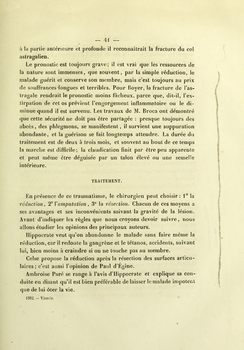 à la partie antérieure et profonde il reconnaîtrait la fracture du col astragalien. Le pronostic est toujours grave; il est vrai que les ressources de la nature sont immenses, que souvent, par la simple réduction, le malade guérit et conserve son membre, mais c’est toujours au prix de souffrances‘longues et terribles. Pour Boyer, la fracture de l’as- tragale rendrait le pronostic moins fâcheux, parce que, dit-il, l’ex- tirpation de cet os prévient l’engorgement inflammatoire ou le di- minue quand il est survenu. Les travaux de M. Broca ont démontré que cette sécurité ne doit pas être partagée : presque toujours des abcès, des phlegmons, se manifestent, il survient une suppuration abondante, et la guérison se fait longtemps attendre. La durée du traitement est de deux à trois mois, et souvent au bout de ce temps la marche est difficile; la claudication finit par être peu apparente et peut même être déguisée par un talon élevé ou une semelle intérieure. TRAITEMENT. En présence de ce traumatisme, le chirurgien peut choisir: 1® la réduction, 2° Vamputation, 3° la résection. Chacun de ces moyens a ses avantages et ses inconvénients suivant la gravité de la lésion. Avant d’indiquer les règles que nous croyons devoir suivre, nous allons étudier les opinions des principaux auteurs. Hippocrate veut qu’on abandonne le malade sans faire même la réduction, car il redoute la gangrène et le tétanos, accidents, suivant lui, bien moins à craindre si on ne touche pas au membre. Celse propose la réduction après la résection des surfaces articu- laires ; c’est aussi l’opinion de Paul d’Égine. Ambroise Paré se range à l’avis d’Hippocrate et explique sa con- duite en disant qu’il est bien préférable de laisser le malade impotent que de lui ôter la vie. 1862. — Vizeiie.