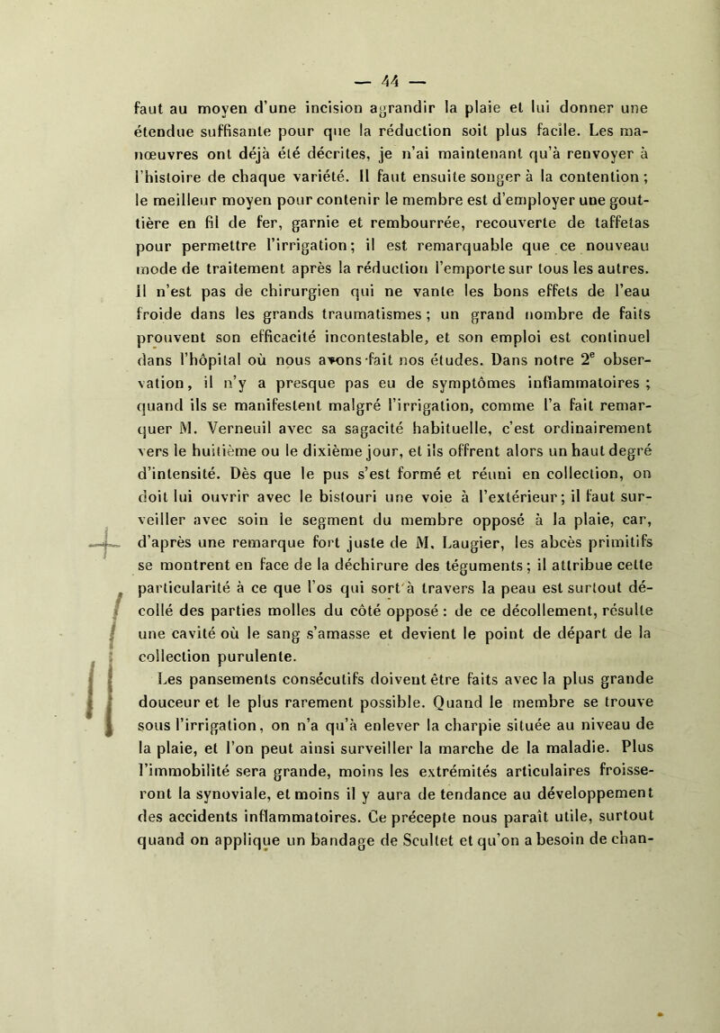 faut au moyen d’une incision agrandir la plaie et lui donner une étendue suffisante pour que la réduction soit plus facile. Les ma- nœuvres ont déjà été décrites, je n’ai maintenant qu’à renvoyer à l’histoire de chaque variété. Il faut ensuite songer à la contention ; le meilleur moyen pour contenir le membre est d’employer une gout- tière en fil de fer, garnie et rembourrée, recouverte de taffetas pour permettre l’irrigation; il est remarquable que ce nouveau mode de traitement après la réduction l’emporte sur tous les autres. 11 n’est pas de chirurgien qui ne vante les bons effets de l’eau froide dans les grands traumatismes ; un grand nombre de faits prouvent son efficacité incontestable, et son emploi est continuel dans l’hôpilal où nous avons-fait nos études. Dans notre 2® obser- vation, il n’y a presque pas eu de symptômes inflammatoires; quand ils se manifestent malgré l’irrigation, comme l’a fait remar- quer M. Verneuil avec sa sagacité habituelle, c’est ordinairement vers le huitième ou le dixième jour, et ils offrent alors un haut degré d’intensité. Dès que le pus s’est formé et réuni en collection, on doit lui ouvrir avec le bistouri une voie à l’extérieur; il faut sur- veiller avec soin le segment du membre opposé à la plaie, car, d’après une remarque fort juste de M. Laugier, les abcès primitifs se montrent en face de la déchirure des téguments ; il attribue cette particularité à ce que l’os qui sort'à travers la peau est surtout dé- collé des parties molles du côté opposé : de ce décollement, résulte une cavité où le sang s’amasse et devient le point de départ de la collection purulente. Les pansements consécutifs doivent être faits avec la plus grande douceur et le plus rarement possible. Quand le membre se trouve sous l’irrigation, on n’a qu’à enlever la charpie située au niveau de la plaie, et l’on peut ainsi surveiller la marche de la maladie. Plus l’immobilité sera grande, moins les extrémités articulaires froisse- ront la synoviale, et moins il y aura de tendance au développement des accidents inflammatoires. Ce précepte nous paraît utile, surtout quand on applique un bandage de Scultet et qu’on a besoin de chan-