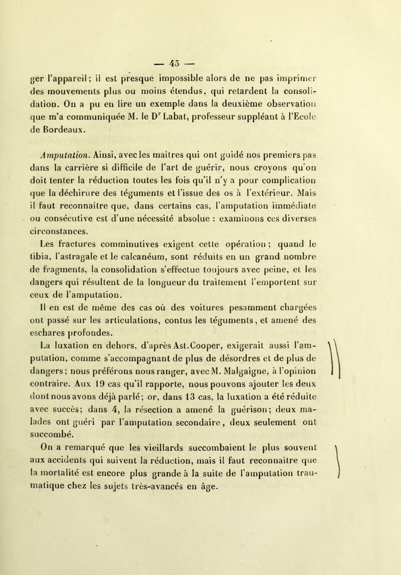 ger l’appareil; il est presque impossible alors de ne pas imprimer des mouvements plus ou moins étendus, qui retardent la consoli- dation. On a pu en lire un exemple dans la deuxième observation que m’a communiquée M. le D' Labat, professeur suppléant à l’Ecole de Bordeaux. Amputation. Ainsi, avec les maîtres qui ont guidé nos premiers pas dans la carrière si difficile de l’art de guérir, nous croyons qu’on doit tenter la réduction toutes les fois qu’il n’y a pour complication que la déchirure des téguments et l’issue des os à l’extérieur. Mais il faut reconnaître que, dans certains cas, l’amputation immédiate ou consécutive est d’une nécessité absolue : examinons ces diverses circonstances. Les fractures comminutives exigent cette opération ; quand le tibia, l’astragale et le calcanéum, sont réduits en un grand nombre de fragments, ja consolidation s’effectue toujours avec peine, et les dangers qui résultent de la longueur du traitement l’emportent sur ceux de l’amputation. Il en est de même des cas où des voitures pesamment chargées ont passé sur les articulations, contus les téguments, et amené des eschares profondes. La luxation en dehors, d’après Ast.Cooper, exigerait aussi l’am- putation, comme s’accompagnant de plus de désordres et de plus de dangers; nous préférons nous ranger, avecM. Malgaigne, à l’opinion contraire. Aux 19 cas qu’il rapporte, nous pouvons ajouter les deux dont nous avons déjà parlé; or, dans 13 cas, la luxation a été réduite avec succès; dans 4, la résection a amené la guérison; deux ma- lades ont guéri par l’amputation secondaire, deux seulement ont succombé. On a remarqué que les vieillards succombaient le plus souvent aux accidents qui suivent la réduction, mais il faut reconnaître que la mortalité est encore plus grande à la suite de l’amputation trau- matique chez les sujets très-avancés en âge.