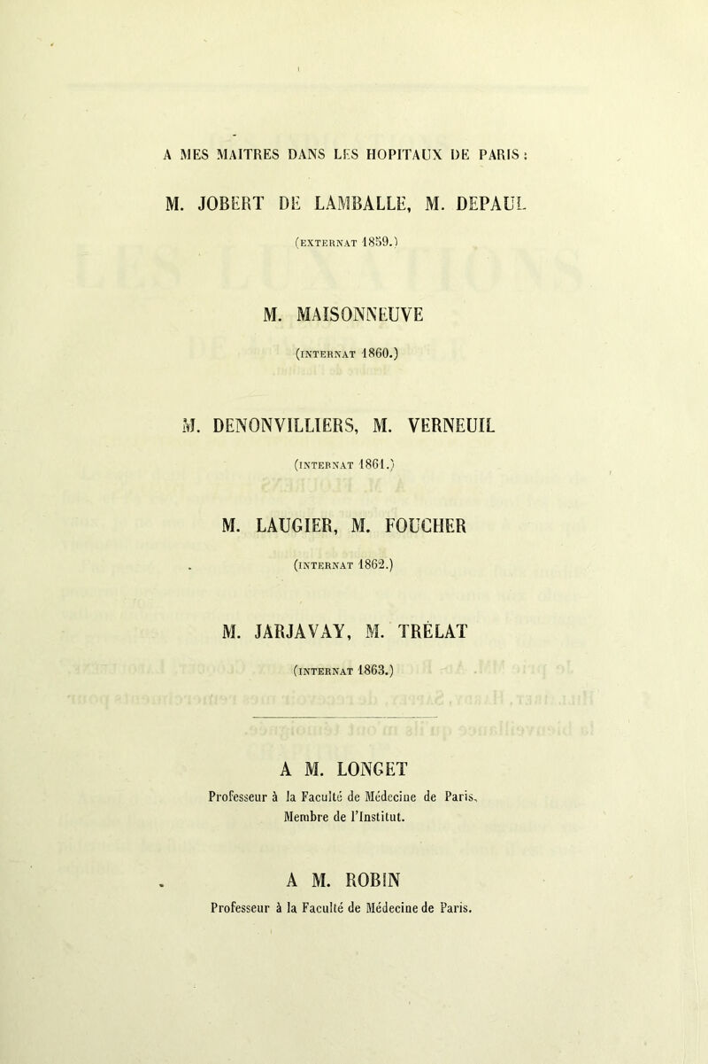M. JOB H HT DE LAMBALLE, M. DEPAUL (externat 1859.) M. MAISONNEUVE (internat 1860.) M. DENON VIL UE HS, M. VERNEUIL (internat 1861.) M. LAUGIER, M. FOUGHER (internat 1862.) M. JARJAVAY, M. TRÉLAT (internat 1863.) A M. LONGET Professeur à la Faculté de Médecine de Paris, Membre de l’Institut. A M. ROBIN Professeur à la Faculté de Médecine de Paris.