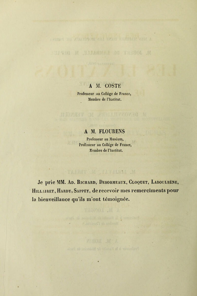 Professeur au Collège de France, Membre de l’Instilut. A M. FLOURENS Professeur au Muséum, Professeur au Collège de France, Membre de l’Institut. Je prie MM. Ad. Richard, Desormeaux, Cloquet, Laboulbène, Hillairet, Hardy, Sappey, de recevoir mes remercîments pour la bienveillance qu’ils m’ont témoignée.