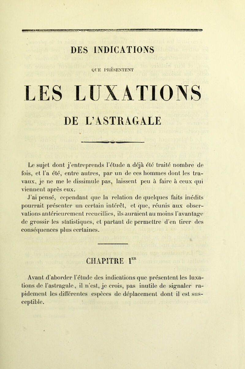 DES INDICATIONS QUE PRÉSENTENT LES LUXATIONS DE L’ASTRAGALE Le sujet dont j’entreprends l’étude a déjà été traité nombre de fois, et l’a été, entre autres, par un de ces hommes dont les tra- vaux, je ne me le dissimule pas, laissent peu à faire à ceux qui viennent après eux. J’ai pensé, cependant que la relation de quelques faits inédits pourrait présenter un certain intérêt, et que, réunis aux obser- vations antérieurement recueillies, ils auraient au moins Davantage de grossir les statistiques, et partant de permettre d’en tirer des conséquences plus certaines. CHAPITRE 1er Avant d’aborder l’étude des indications que présentent les luxa- tions de l’astragale, il n’est, je crois, pas inutile de signaler ra- pidement les différentes espèces de déplacement dont il est sus- ceptible.