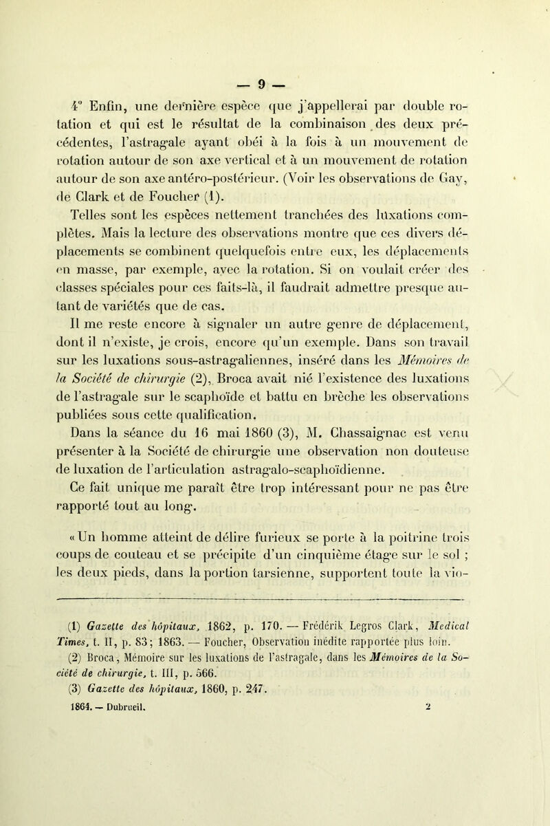4° Enfin, une dernière espèce que j’appellerai par double ro- tation et qui est le résultat de la combinaison des deux pré- cédentes, l’astrag'ale ayant obéi à la fois à un mouvement de rotation autour de son axe vertical et à un mouvement de rotation autour de son axe antéro-postérieur. (Voir les observations de Gay, de Clark et de Fouclier (1). Telles sont les espèces nettement tranchées des luxations com- plètes. Mais la lecture des observations montre que ces divers dé- placements se combinent quelquefois entre eux, les déplacements en masse, par exemple, avec la rotation. Si on voulait créer des (fiasses spéciales pour ces faits-là, il faudrait admettre presque au- tant de variétés que de cas. Il me reste encore à signaler un autre genre de déplacement, dont il n’existe, je crois, encore qu’un exemple. Dans son travail sur les luxations sous-astragaliennes, inséré dans les Mémoires de la Société de chirurgie (2), Broca avait nié l’existence des luxations de l’astragale sur le scaphoïde et battu en brèche les observations publiées sous cette qualification. Dans la séance du 16 mai 1860 (3), M. Chassaignac est venu présenter à la Société de chirurgie une observation non douteuse de luxation de l’articulation astragalo-scaphoïclienne. Ce fait unique me paraît être trop intéressant pour ne pas être rapporté tout au long\ «Un homme atteint de délire furieux se porte à la poitrine trois coups de couteau et se précipite d’un cinquième étage sur îe sol ; les deux pieds, dans la portion tarsienne, supportent toute la vio- (1) Gazette des hôpitaux, 1862, p. 170. — Frédérik Legros Clark, Medical Times, t. II, p. 83; 1863. — Foucher, Observation inédite rapportée plus loin. (2) Broca, Mémoire sur les luxations de l’astragale, dans les Mémoires de la So- ciété de chirurgie, t. III, p. Ô66. (3) Gazette des hôpitaux, 1860, p. 247. 1864. — Dubrueil. 2
