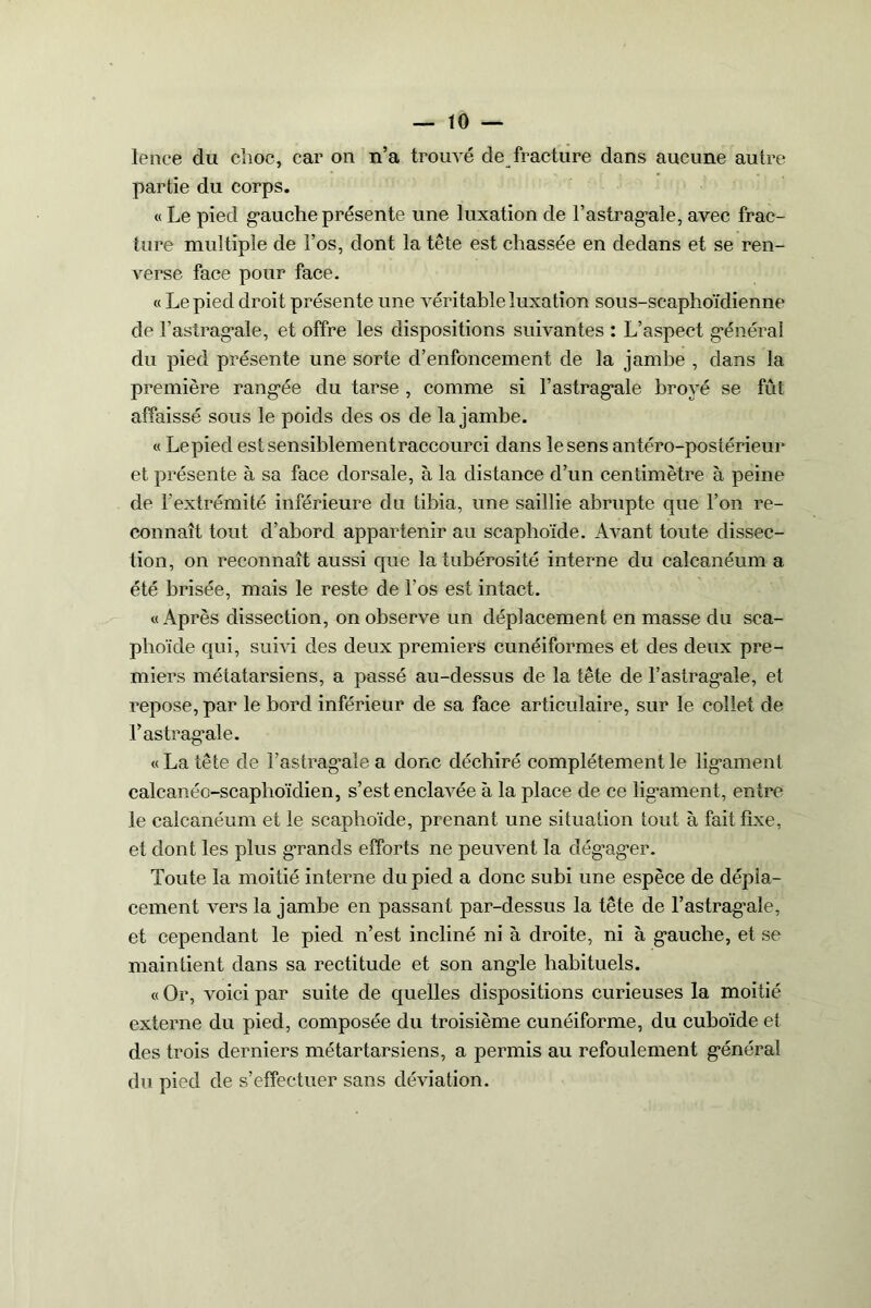 lence du choc, car on n’a trouvé de fracture dans aucune autre partie du corps. « Le pied gauche présente une luxation de l’astragale, avec frac- ture multiple de l’os, dont la tête est chassée en dedans et se ren- verse face pour face. « Le pied droit présente une véritable luxation sous-scaphoïdienne de l’astragale, et offre les dispositions suivantes : L’aspect général du pied présente une sorte d’enfoncement de la jambe , dans la première rangée du tarse , comme si l’astragale broyé se fût affaissé sous le poids des os de la jambe. « Lepied estsensiblementraccourci dans le sens antéro-postérieur et présente à sa face dorsale, à la distance d’un centimètre à peine de l’extrémité inférieure du tibia, une saillie abrupte que l’on re- connaît tout d’abord appartenir au scaphoïde. Avant toute dissec- tion, on reconnaît aussi que la tubérosité interne du calcanéum a été brisée, mais le reste de l’os est intact. «Après dissection, on observe un déplacement en masse du sca- phoïde qui, suivi des deux premiers cunéiformes et des deux pre- miers métatarsiens, a passé au-dessus de la tête de l’astragale, et repose, par le bord inférieur de sa face articulaire, sur le collet de l’astragale. « La tête de l’astragale a donc déchiré complètement le ligament calcanéo-scaphoïdien, s’est enclavée à la place de ce ligament, entre le calcanéum et le scaphoïde, prenant une situation tout à fait fixe, et dont les plus grands efforts ne peuvent la dég’ager. Toute la moitié interne du pied a donc subi une espèce de dépla- cement vers la jambe en passant par-dessus la tête de l’astragale, et cependant le pied n’est incliné ni à droite, ni à gauche, et se maintient dans sa rectitude et son angle habituels. «Or, voici par suite de quelles dispositions curieuses la moitié externe du pied, composée du troisième cunéiforme, du cuboïde et des trois derniers métartarsiens, a permis au refoulement général du pied de s’etfectuer sans déviation.