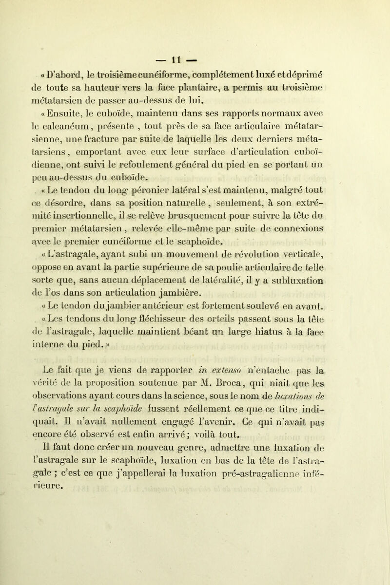« D’abord, le troisième cunéiforme, complètement luxé et déprimé de toute sa hauteur vers la face plantaire, a permis au troisième métatarsien de passer au-dessus de lui. «Ensuite, le cuboïde, maintenu dans ses rapports normaux avec le calcanéum, présente , tout près de sa face articulaire métatar- sienne, une fracture par suite de laquelle les deux derniers méta- tarsiens , emportant avec eux leur surface d’articulation cuboï- dienne, ont suivi le refoulement général du pied en se portant un peu au-dessus du cuboïde. « Le tendon du long péronier latéral s’est maintenu, malgré tout ce désordre, dans sa position naturelle , seulement, à son extré- mité insertionnelle, il se relève brusquement pour suivre la tête du premier métatarsien, relevée elle-même par suite de connexions avec le premier cunéiforme et le scaphoïde. « L’astragale, ayant subi un mouvement de révolution verticale, oppose en avant la partie supérieure de sa poulie articulaire de telle sorte que, sans aucun déplacement de latéralité, il y a subluxation de l’os dans son articulation jambière. «Le tendon du jambier antérieur est fortement soulevé en avant. « Les tendons du long fléchisseur des orteils passent sous la tête de Lastragale, laquelle maintient béant un large hiatus à la face interne du pied. » Le fait que je viens de rapporter in extenso n’entache pas la vérité de la proposition soutenue par M. Broca, qui niait que les observations ayant cours dans la science, sous le nom de luxations de Tastragale sur la scaphoïde fussent réellement ce que ce titre indi- quait. Il n’avait nullement engagé l’avenir. Ce qui n’avait pas encore été observé est enfin arrivé ; voilà tout. Il faut donc créer un nouveau genre, admettre une luxation de l’astragale sur le scaphoïde, luxation en bas de la tête de l’astra- gale ; c’est ce que j’appellerai la luxation pré-astragalienne infé- rieure.