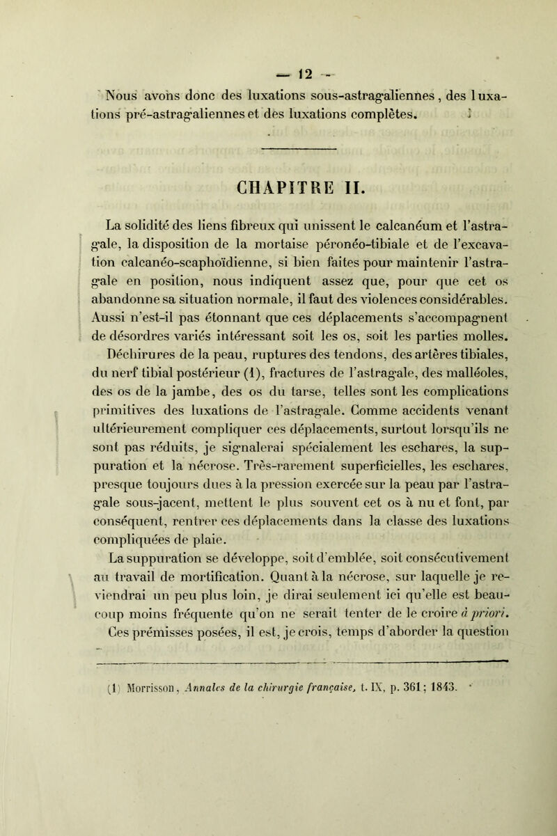 Nous avons donc des luxations sous-astragaliennes, des luxa- tions pré-astrag'aliennes et des luxations complètes. CHAPITRE II. La solidité des liens fibreux qui unissent le calcanéum et l’astra- g’ale, la disposition de la mortaise péronéo-tibiale et de l’excava- tion calcanéo-scaphoïdienne, si bien faites pour maintenir l’astra- gale en position, nous indiquent assez que, pour que cet os abandonne sa situation normale, il faut des violences considérables. Aussi n’est-il pas étonnant que ces déplacements s'accompagnent de désordres variés intéressant soit les os, soit les parties molles. Déchirures de la peau, ruptures des tendons, des artères tibiales, du nerf tibial postérieur (1), fractures de l’astragale, des malléoles, des os de la jambe, des os du tarse, telles sont les complications primitives des luxations de l’astragale. Gomme accidents venant ultérieurement compliquer ces déplacements, surtout lorsqu’ils ne sont pas réduits, je signalerai spécialement les eschares, la sup- puration et la nécrose. Très-rarement superficielles, les eschares, presque toujours dues à la pression exercée sur la peau par l’astra- gale sous-jacent, mettent le plus souvent cet os à nu et font, par conséquent, rentrer ces déplacements dans la classe des luxations compliquées de plaie. La suppuration se développe, soit d’emblée, soit consécutivement au travail de mortification. Quant à la nécrose, sur laquelle je re- viendrai un peu plus loin, je dirai seulement ici qu’elle est beau- coup moins fréquente qu’on ne serait tenter de le croire à priori. Ces prémisses posées, il est, je crois, temps d'aborder la question (1) Morrisson, Annales de la chirurgie française, t. IX, p. 361; 1843. *