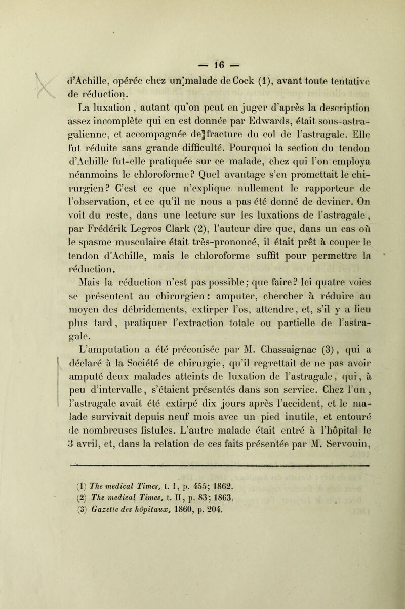 d’Achille, opérée chez un'malade deCock (i), avant toute tentative de réduction. La luxation , autant qu’on peut en juger d’après la description assez incomplète qui en est donnée par Edwards, était sous-astra- galienne, et accompagnée de] fracture du col de l’astragale. Elle fut réduite sans grande difficulté. Pourquoi la section du tendon d’Achille fut-elle pratiquée sur ce malade, chez qui l’on employa néanmoins le chloroforme? Quel avantage s’en promettait le chi- rurgien? C’est ce que n’explique, nullement le rapporteur de l’observation, et ce qu’il ne nous a pas été donné de deviner. On voit du reste, dans une lecture sur les luxations de l’astragale, par Frédérik Leg’ros Clark (2), l’auteur dire que, dans un cas où le spasme musculaire était très-prononcé, il était prêt à couper le tendon d’Achille, mais le chloroforme suffit pour permettre la réduction. Mais la réduction n’est pas possible; que faire? Ici quatre voies se présentent au chirurgien : amputer, chercher à réduire au moyen des débridements, extirper l’os, attendre, et, s’il y a lieu plus tard, pratiquer l’extraction totale ou partielle de l’astra- gale. L’amputation a été préconisée par M. Chassaigmac (3), qui a déclaré à la Société de chirurgie, qu’il regrettait de ne pas avoir amputé deux malades atteints de luxation de l’astragale, qui, à peu d’intervalle, s’étaient présentés dans son service. Chez l’un, l’astragale avait été extirpé dix jours après l’accident, et le ma- lade survivait depuis neuf mois avec un pied inutile, et entouré de nombreuses fistules. L’autre malade était entré à l’hôpital le 3 avril, et, dans la relation de ces faits présentée par M. Servouin, (1) The medical Times, t. I, p. 455; 1862. (2) The medical Times, t. II, p. 83; 1863. (3) Gazette des hôpitaux, 1860, p. 204.