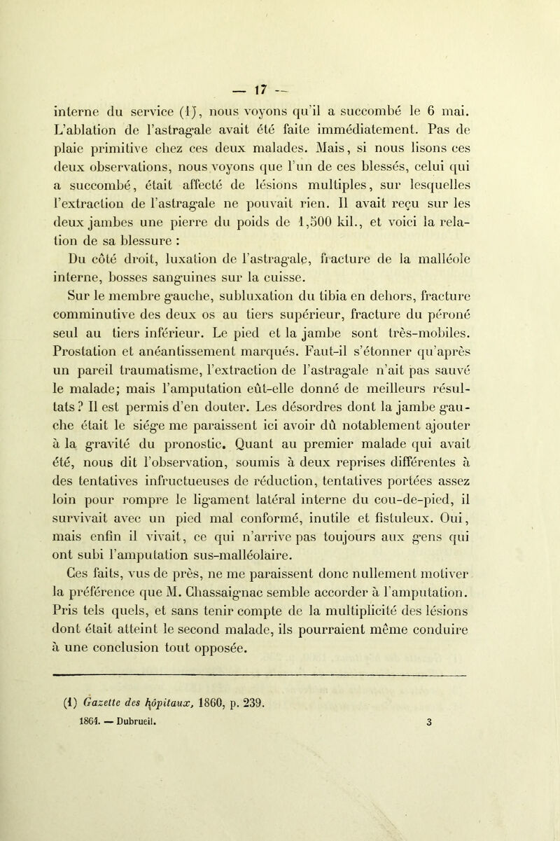 interne du service (IJ, nous voyons qu'il a succombé le 6 mai. L’ablation de l'astragale avait été faite immédiatement. Pas de plaie primitive chez ces deux malades. Mais, si nous lisons ces deux observations, nous voyons que l’un de ces blessés, celui qui a succombé, était affecté de lésions multiples, sur lesquelles l’extraction de l’astragale ne pouvait rien. Il avait reçu sur les deux jambes une pierre du poids de 1,500 kil., et voici la rela- tion de sa blessure : Du côté droit, luxation de l’astragale, fracture de la malléole interne, bosses sanguines sur la cuisse. Sur le membre g’auche, subluxation du tibia en dehors, fracture comminutive des deux os au tiers supérieur, fracture du péroné seul au tiers inférieur. Le pied et la jambe sont très-mobiles. Prostation et anéantissement marqués. Faut-il s’étonner qu’après un pareil traumatisme, l’extraction de l’astragale n’ait pas sauvé le malade; mais l’amputation eût-elle donné de meilleurs résul- tats ? Il est permis d’en douter. Les désordres dont la jambe gau- che était le siège me paraissent ici avoir dû notablement ajouter à la gravité du pronostic. Quant au premier malade qui avait été, nous dit l’observation, soumis à deux reprises différentes à des tentatives infructueuses de réduction, tentatives portées assez loin pour rompre le ligament latéral interne du cou-de-pied, il survivait avec un pied mal conformé, inutile et fîstuleux. Oui, mais enfin il vivait, ce qui n’arrive pas toujours aux gens qui ont subi l’amputation sus-malléolaire. Ces faits, vus de près, ne me paraissent donc nullement motiver la préférence que M. Chassaignac semble accorder à l’amputation. Pris tels quels, et sans tenir compte de la multiplicité des lésions dont était atteint le second malade, ils pourraient meme conduire à une conclusion tout opposée. (1) Gazette des hôpitaux, 1860, p. 239. 1864. — Dubrueil. 3