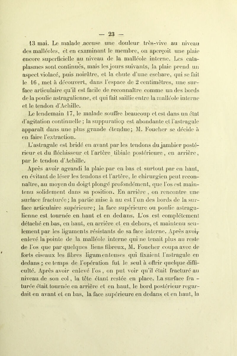 13 mai. Le malade .accuse une douleur très-vive au niveau des malléoles, et en examinant le membre, on aperçoit une plaie encore superficielle au niveau de la malléole interne. Les cata- plasmes sont continués, mais les jours suivants, la plaie prend un aspect violacé, puis noirâtre, et la chute d’une eschare, qui se fait le 16 , met à découvert, dans l’espace de 2 centimètres, une sur- face articulaire qu’il est facile de reconnaître comme un des bords de la poulie astrag’alienne, et qui fait saillie entre la malléole interne et le tendon d’Achille. Le lendemain 17, le malade souffre beaucoup et est dans un état d’agâtation continuelle; la suppuration est abondante etl’astragale apparaît dans une plus grande étendue; M. Foucher se décide à en faire l’extraction. L'astrag’ale est bridé en avant par les tendons du jambier posté- rieur et du fléchisseur et l'artère tibiale postérieure , en arrière, par le tendon d’Achille. Après avoir agrandi la plaie par en bas et surtout par en haut, en évitant de léser les tendons et l’artère, le chirurgien peut recon- naître, au moyen du doigt plongé profondément, que l’os est main- tenu solidement dans sa position. En arrière , on rencontre une surface fracturée; la partie mise à nu est l’un des bords de la sur- face articulaire supérieure; la face supérieure ou poulie astraga- lienne est tournée en haut et en dedans. L’os est complètement détaché en bas, en haut, en arrière et en dehors, et maintenu seu- lement par les ligaments résistants de sa face interne. Après avoir enlevé la pointe de la malléole interne qui ne tenait plus au reste de l’os que par quelques liens fibreux, M. Foucher coupa avec de forts ciseaux les fibres ligamenteuses qui fixaient l'astragale en dedans ; ce temps de l’opération fut le seul à offrir quelque diffi- culté. Après avoir enlevé l’os , on put voir qu’il était fracturé au niveau de son col, la tête étant restée en place. La surface fra - turée était tournée en arrière et en haut, le bord postérieur regar- dait en avant et en bas, la face supérieure en dedans et en haut, la