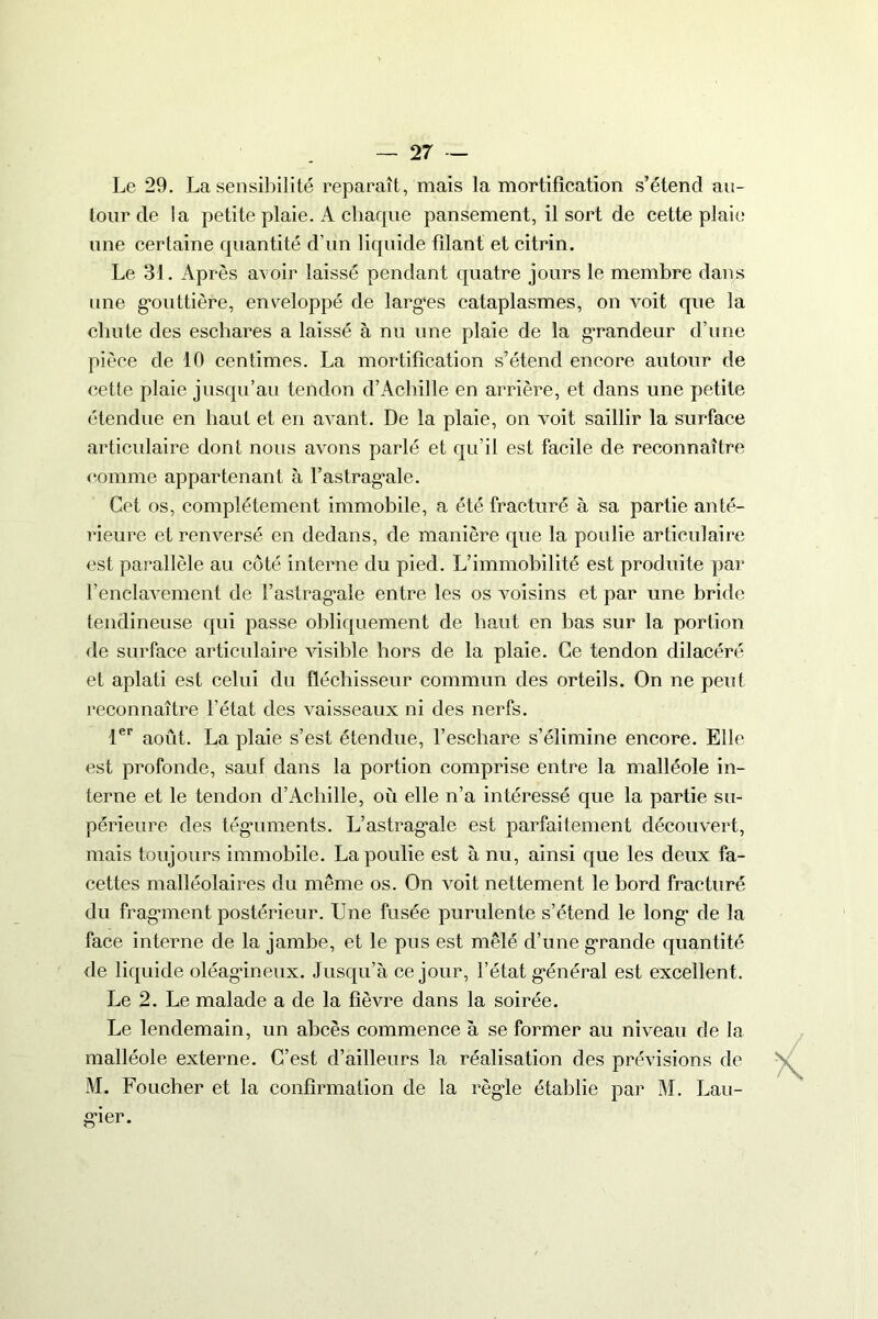 Le 29. La sensibilité reparaît, mais la mortification s’étend au- tour de la petite plaie. A chaque pansement, il sort de cette plaie une certaine quantité d’un liquide filant et citrin. Le 31. Après avoir laissé pendant quatre jours le membre dans une gouttière, enveloppé de largues cataplasmes, on voit que la chute des eschares a laissé à nu une plaie de la grandeur d’une pièce de 10 centimes. La mortification s’étend encore autour de cette plaie jusqu’au tendon d’Achille en arrière, et dans une petite étendue en haut et en avant. De la plaie, on voit saillir la surface articulaire dont nous avons parlé et qu’il est facile de reconnaître comme appartenant à 1’astrag‘ale. Cet os, complètement immobile, a été fracturé à sa partie anté- rieure et renversé en dedans, de manière que la poulie articulaire est parallèle au côté interne du pied. L’immobilité est produite par l’enclavement de l’astrag*ale entre les os voisins et par une bride tendineuse qui passe obliquement de haut en bas sur la portion de surface articulaire visible hors de la plaie. Ce tendon dilacéré et aplati est celui du fléchisseur commun des orteils. On ne peut reconnaître l’état des vaisseaux ni des nerfs. 1er août. La plaie s’est étendue, l’eschare s’élimine encore. Elle est profonde, sauf dans la portion comprise entre la malléole in- terne et le tendon d’Achille, où elle n’a intéressé que la partie su- périeure des téguments. L’astrag*ale est parfaitement découvert, mais toujours immobile. La poulie est à nu, ainsi que les deux fa- cettes malléolaires du même os. On voit nettement le bord fracturé du fragment postérieur. Une fusée purulente s’étend le long* de la face interne de la jambe, et le pus est mêlé d’une grande quantité de liquide oléagineux. Jusqu’à ce jour, l’état g*énéral est excellent. Le 2. Le malade a de la fièvre dans la soirée. Le lendemain, un abcès commence à se former au niveau de la malléole externe. C’est d’ailleurs la réalisation des prévisions de M. Foucher et la confirmation de la régie établie par M. Lau- gier.