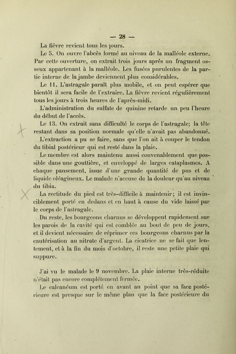 La fièvre revient tous les jours. Le 5. On ouvre l’abcès formé au niveau de la malléole externe. Par cette ouverture, on extrait trois jours après un fragment os- seux appartenant à la malléole. Les fusées purulentes de la par- tie interne de la jambe deviennent plus considérables. Le 11. L’astragale paraît plus mobile, et on peut espérer que bientôt il sera facile de l’extraire. La fièvre revient régulièrement tous les jours à trois heures de l’après-midi. L’administration du sulfate de quinine retarde un peu l’heure du début de l’accès. Le 13. On extrait sans difficulté le corps de l'astragale; la tête restant dans sa position normale qu’elle n’avait pas abandonné. L’extraction a pu se faire, sans que l’on ait à couper le tendon du tibial postérieur qui est resté dans la plaie. Le membre est alors maintenu aussi convenablement que pos- sible dans une gouttière, et enveloppé de larges cataplasmes. A chaque pansement, issue d’une grande quantité de pus et de liquide oléagineux. Le malade n’accuse de la douleur qu’au niveau du tibia. La rectitude du pied est très-difficile à maintenir ; il est invin- ciblement porté en dedans et en haut à cause du vide laissé par le corps de l’astragale. Du reste, les bourgeons charnus se développent rapidement sur les parois de la cavité qui est comblée au bout de peu de jours, et il devient nécessaire de réprimer ces bourgeons charnus par la cautérisation au nitrate d’argent. La cicatrice ne se fait que len- tement, et à la fin du mois d’octobre, il reste une petite plaie qui suppure. J'ai vu le malade le 9 novembre. La plaie interne très-réduite n’était pas encore complètement fermée. Le calcanéum est porté en avant au point que sa face posté- rieure est presque sur le même plan que la face postérieure du
