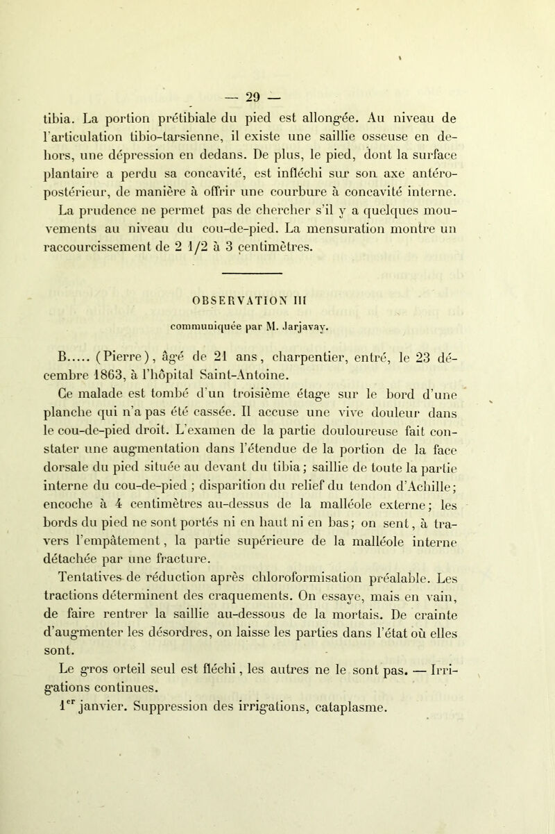 tibia. La portion prétibiale du pied est allongée. Au niveau de l'articulation tibio-tarsienne, il existe une saillie osseuse en de- hors, une dépression en dedans. De plus, le pied, dont la surface plantaire a perdu sa concavité, est infléchi sur son axe antéro- postérieur, de manière à offrir une courbure à concavité interne. La prudence ne permet pas de chercher s'il y a quelques mou- vements au niveau du cou-de-pied. La mensuration montre un raccourcissement de 2 1/2 à 3 centimètres. OBSERVATION III communiquée par M. Jarjavay. B (Pierre), âgé de 21 ans, charpentier, entré, le 23 dé- cembre 1863, à l’hôpital Saint-Antoine. Ce malade est tombé d'un troisième étage sur le bord d’une planche qui n’a pas été cassée. Il accuse une vive douleur dans le cou-de-pied droit. L’examen de la partie douloureuse fait con- stater une augmentation dans l’étendue de la portion de la face dorsale du pied située au devant du tibia; saillie de toute la partie interne du cou-de-pied ; disparition du relief du tendon d’Achille ; encoche à 4 centimètres au-dessus de la malléole externe; les bords du pied ne sont portés ni en haut ni en bas; on sent, à tra- vers l’empâtement, la partie supérieure de la malléole interne détachée par une fracture. Tentatives de réduction après chloroformisation préalable. Les tractions déterminent des craquements. On essaye, mais en vain, de faire rentrer la saillie au-dessous de la mortais. De crainte d’augmenter les désordres, on laisse les parties dans l’état où elles sont. Le gros orteil seul est fléchi, les autres ne le sont pas. — Irri- gations continues. 1er janvier. Suppression des irrigations, cataplasme.