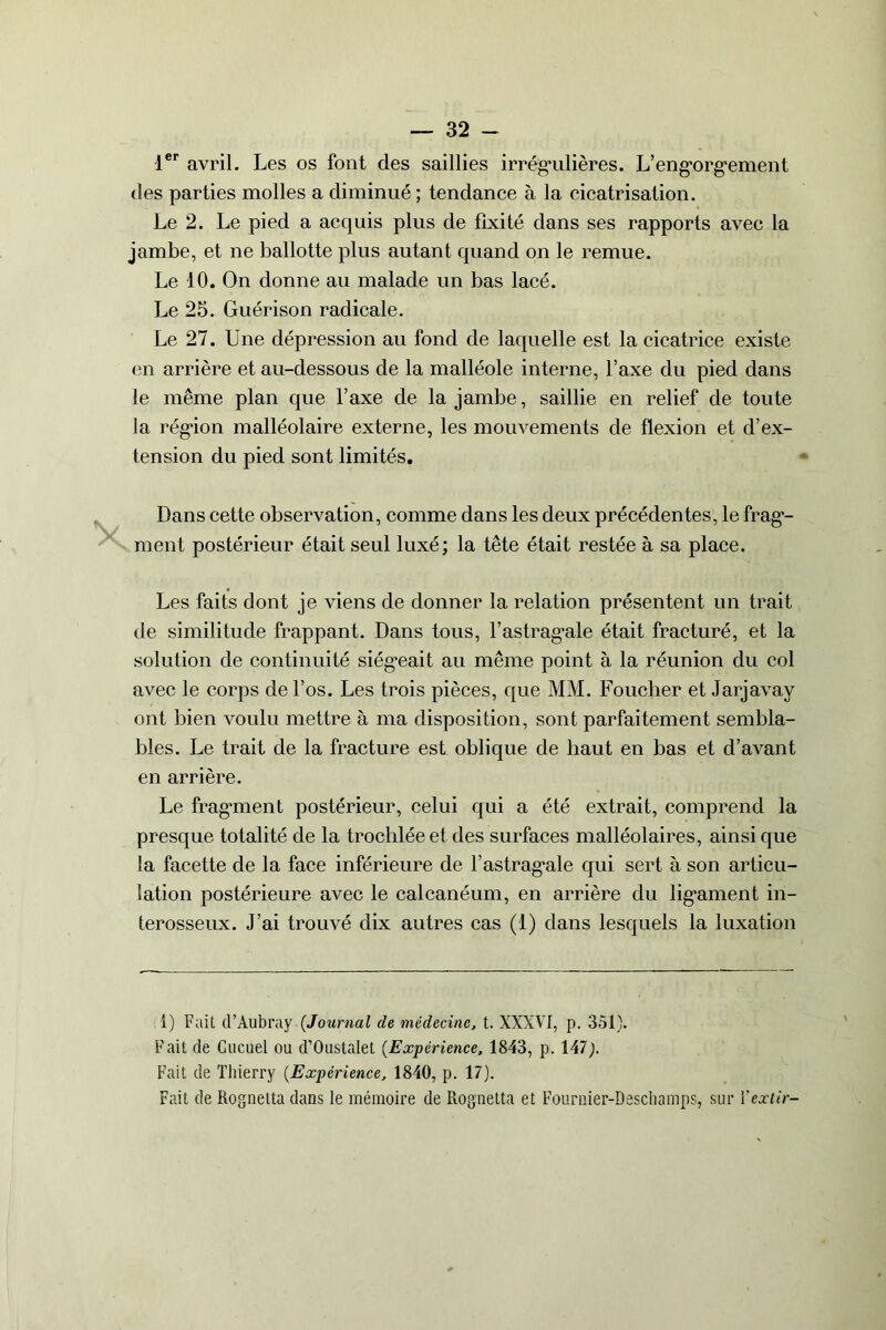 1er avril. Les os font des saillies irrégulières. L’eng’orgement des parties molles a diminué ; tendance à la cicatrisation. Le 2. Le pied a acquis plus de fixité dans ses rapports avec la jambe, et ne ballotte plus autant quand on le remue. Le 10. On donne au malade un bas lacé. Le 25. Guérison radicale. Le 27. Une dépression au fond de laquelle est la cicatrice existe en arrière et au-dessous de la malléole interne, l’axe du pied dans le même plan que l’axe de la jambe, saillie en relief de toute la région malléolaire externe, les mouvements de flexion et d’ex- tension du pied sont limités. Dans cette observation, comme dans les deux précédentes, le frag- ment postérieur était seul luxé; la tête était restée à sa place. Les faits dont je viens de donner la relation présentent un trait de similitude frappant. Dans tous, l’astrag*ale était fracturé, et la solution de continuité siégeait au même point à la réunion du col avec le corps de l’os. Les trois pièces, que MM. Foucher et Jarjavay ont bien voulu mettre à ma disposition, sont parfaitement sembla- bles. Le trait de la fracture est oblique de haut en bas et d’avant en arrière. Le fragment postérieur, celui qui a été extrait, comprend la presque totalité de la trochlée et des surfaces malléolaires, ainsi que la facette de la face inférieure de l’astragale qui sert à son articu- lation postérieure avec le calcanéum, en arrière du ligament in- terosseux. J’ai trouvé dix autres cas (1) dans lesquels la luxation i) Fait d’Aubray (Journal de médecine, t. XXXVI, p. 351). Fait de Cucuel ou d’Oustalet (Expérience, 1843, p. 147). Fait de Thierry (Expérience, 1840, p. 17). Fait de Rognetta dans le mémoire de Rognetta et Fournier-Deschamps, sur Y extir-