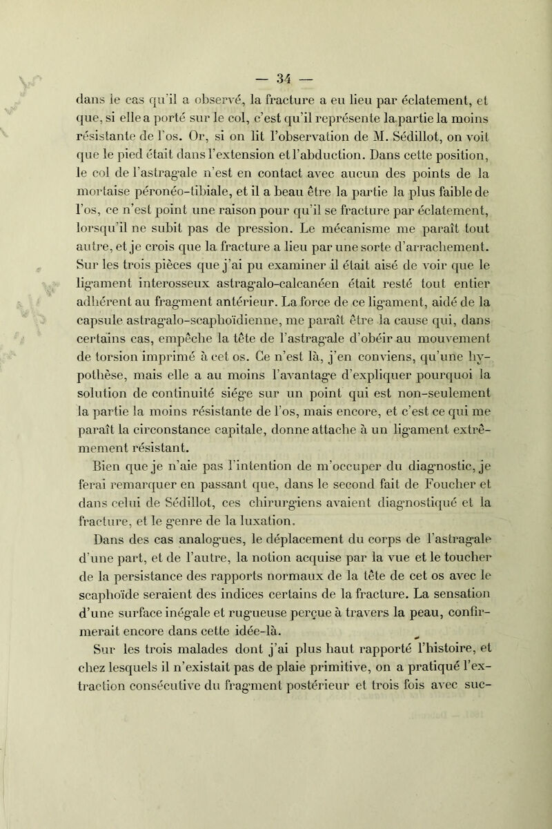 dans le cas qu’il a observé, la fracture a eu lieu par éclatement, et que, si elle a porté sur le col, c’est qu’il représente la partie la moins résistante de l’os. Or, si on lit l’observation de M. Sédillot, on voit que le pied était dans l’extension et l’abduction. Dans cette position, le col de b astragale n’est en contact avec aucun des points de la mortaise péronéo-tibiale, et il a beau être la partie la plus faible de l’os, ce n’est point une raison pour qu’il se fracture par éclatement, lorsqu’il ne subit pas de pression. Le mécanisme me paraît tout autre, et je crois que la fracture a lieu par une sorte d’arracliement. Sur les trois pièces que j’ai pu examiner il était aisé de voir que le lig'ament interosseux astragalo-calcanéen était resté tout entier adhérent au fragment antérieur. La force de ce ligament, aidé de la capsule astragalo-scaplioïdienne, me paraît être la cause qui, dans certains cas, empêche la tête de l’astragale d’obéir au mouvement de torsion imprimé à cet os. Ce n’est là, j’en conviens, qu’une hy- pothèse, mais elle a au moins l’avantage d’expliquer pourquoi la solution de continuité siège sur un point qui est non-seulement la partie la moins résistante de l’os, mais encore, et c’est ce qui me paraît la circonstance capitale, donne attache à un ligament extrê- mement résistant. Bien que je n’aie pas l’intention de m’occuper du diagnostic, je ferai remarquer en passant que, dans le second fait de Fouclier et dans celui de Sédillot, ces chirurgiens avaient diagnostiqué et la fracture, et le genre de la luxation. Dans des cas analogues, le déplacement du corps de l’astragale d’une part, et de l’autre, la notion acquise par la vue et le toucher de la persistance des rapports normaux de la tête de cet os avec le scaphoïde seraient des indices certains de la fracture. La sensation d’une surface inégale et rugueuse perçue à travers la peau, confir- merait encore dans cette idée-là. Sur les trois malades dont j’ai plus haut rapporté l’histoire, et chez lesquels il n’existait pas de plaie primitive, on a pratiqué l’ex- traction consécutive du fragment postérieur et trois fois avec suc-