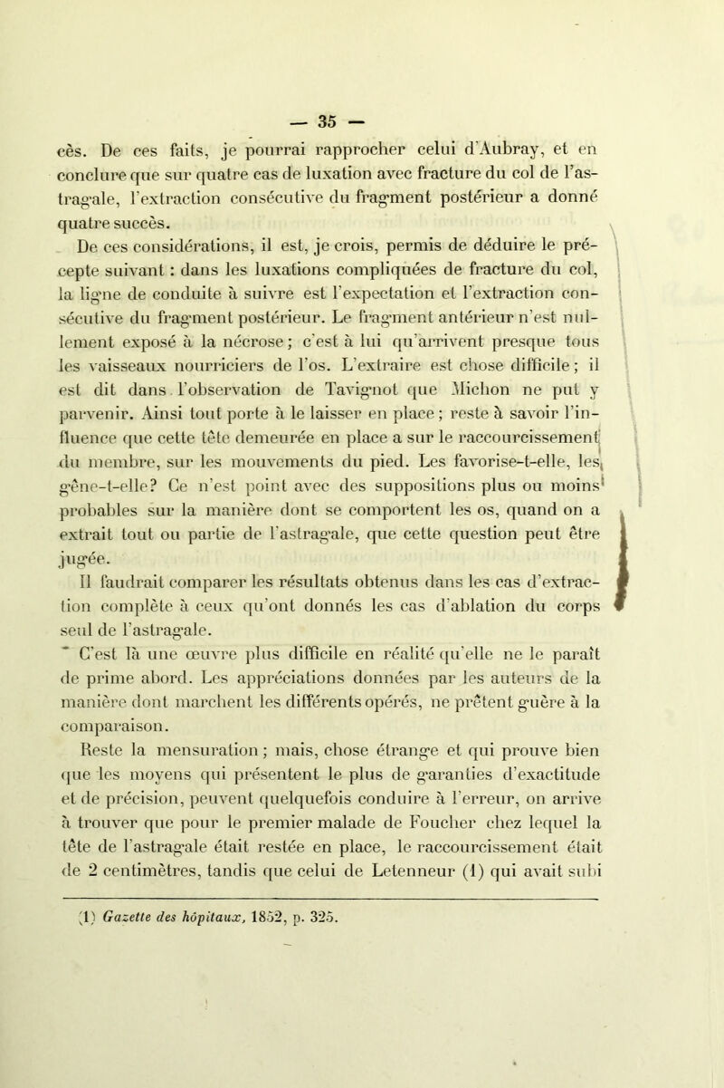 cès. De ces faits, je pourrai rapprocher celui d'Aubray, et en conclure que sur quatre cas de luxation avec fracture du col de l’as- tragale, l’extraction consécutive du fragment postérieur a donné quatre succès. De ces considérations, il est, je crois, permis de déduire le pré- cepte suivant : dans les luxations compliquées de fracture du col, la ligme de conduite à suivre est l'expectation et l’extraction con- sécutive du fragment postérieur. Le fragment antérieur n’est nul- lement exposé à la nécrose ; c'est à lui qu’arrivent presque tous les vaisseaux nourriciers de l'os. L’extraire est chose difficile ; il est dit dans l’observation de Tavigmot que ffiichon ne put y parvenir. Ainsi tout porte à le laisser en place; reste à savoir l’in- fluence que cette tête demeurée en place a sur le raccourcissement du membre, sur les mouvements du pied. Les favorise-t-elle, les, gêne-t-elle? Ce n’est point avec des suppositions plus ou moins probables sur la manière dont se comportent les os, quand on a extrait tout ou partie de l'astragale, que cette question peut être jugée. Il faudrait comparer les résultats obtenus dans les cas d’extrac- tion complète à ceux qu’ont donnés les cas d'ablation du corps seul de l’astragale. C'est là une œuvre plus difficile en réalité qu'elle ne le paraît de prime abord. Les appréciations données par les auteurs de la manière dont marchent les différents opérés, ne prêtent guère à la comparaison. Reste la mensuration ; mais, chose étrange et qui prouve bien (pie les moyens qui présentent le plus de garanties d’exactitude et de précision, peuvent quelquefois conduire à l’erreur, on arrive à trouver que pour le premier malade de Loucher chez lequel la tête de l’astragale était restée en place, le raccourcissement était de 2 centimètres, tandis que celui de Letenneur (1) qui avait subi
